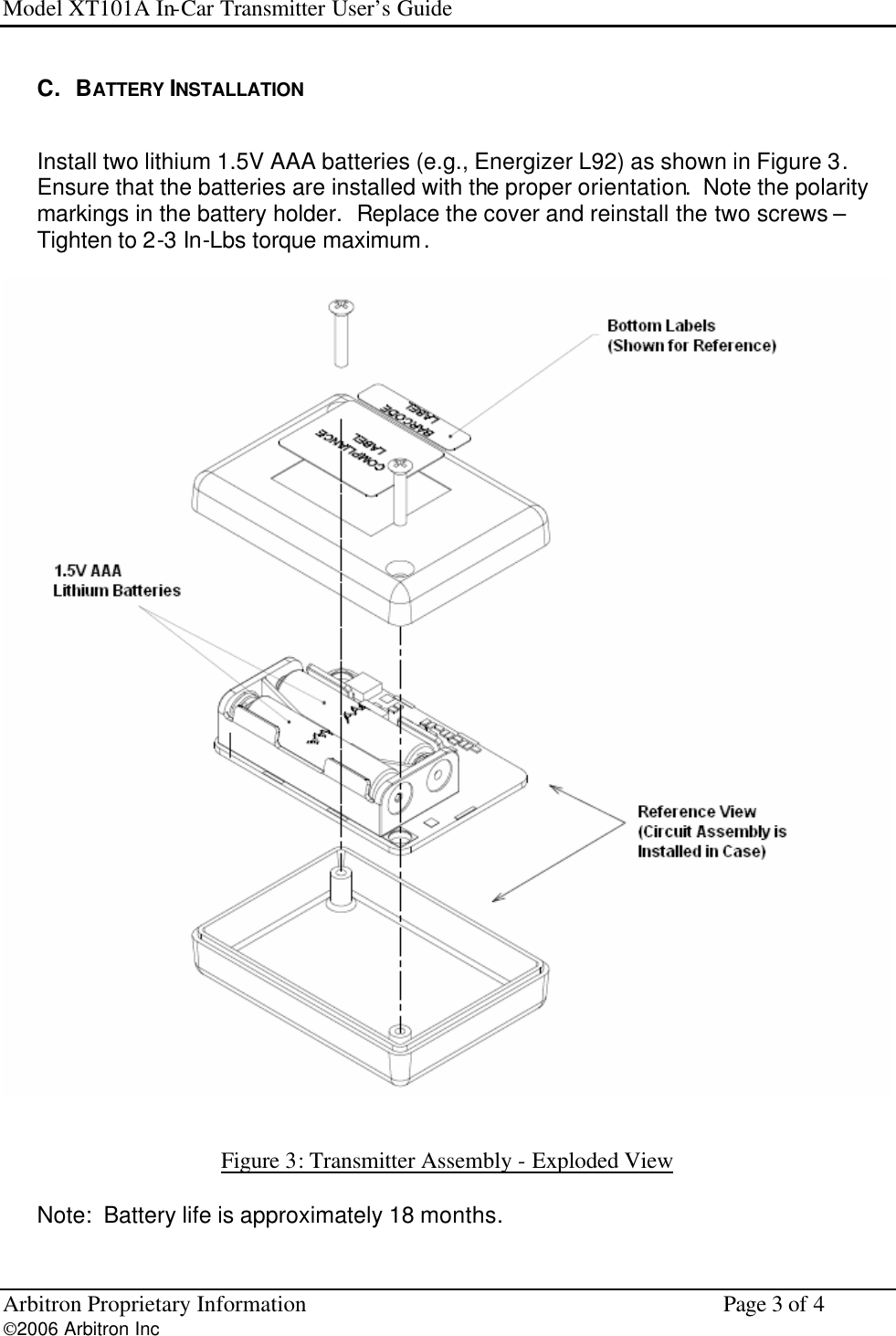 Model XT101A In-Car Transmitter User&rsquo;s Guide Arbitron Proprietary Information    Page 3 of 4 2006 Arbitron Inc         C.   BATTERY INSTALLATION  Install two lithium 1.5V AAA batteries (e.g., Energizer L92) as shown in Figure 3.  Ensure that the batteries are installed with the proper orientation.  Note the polarity markings in the battery holder.  Replace the cover and reinstall the two screws &ndash; Tighten to 2-3 In-Lbs torque maximum.     Figure 3: Transmitter Assembly - Exploded View   Note:  Battery life is approximately 18 months. 