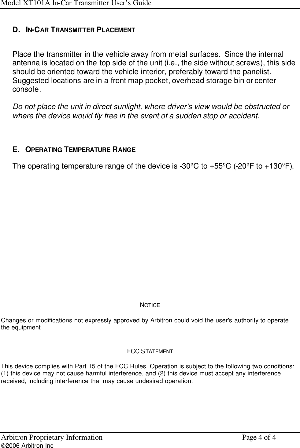 Model XT101A In-Car Transmitter User&rsquo;s Guide Arbitron Proprietary Information    Page 4 of 4 2006 Arbitron Inc         D.   IN-CAR TRANSMITTER PLACEMENT  Place the transmitter in the vehicle away from metal surfaces.  Since the internal antenna is located on the top side of the unit (i.e., the side without screws), this side should be oriented toward the vehicle interior, preferably toward the panelist.  Suggested locations are in a front map pocket, overhead storage bin or center console.  Do not place the unit in direct sunlight, where driver&rsquo;s view would be obstructed or where the device would fly free in the event of a sudden stop or accident.     E.   OPERATING  TEMPERATURE RANGE The operating temperature range of the device is -30&ordm;C to +55&ordm;C (-20&ordm;F to +130&ordm;F).               NOTICE Changes or modifications not expressly approved by Arbitron could void the user's authority to operate the equipment  FCC STATEMENT  This device complies with Part 15 of the FCC Rules. Operation is subject to the following two conditions: (1) this device may not cause harmful interference, and (2) this device must accept any interference received, including interference that may cause undesired operation. 