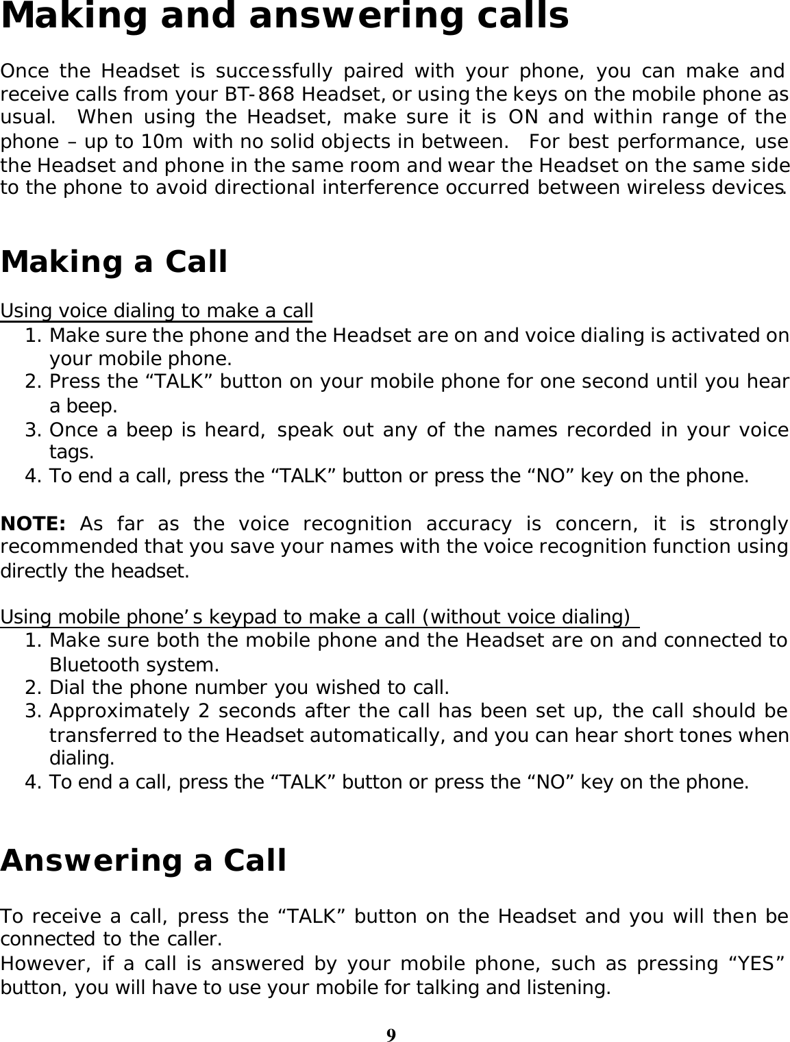 9 Making and answering calls  Once the Headset is successfully paired with your phone, you can make and receive calls from your BT-868 Headset, or using the keys on the mobile phone as usual.  When using the Headset, make sure it is ON and within range of the phone – up to 10m with no solid objects in between.  For best performance, use the Headset and phone in the same room and wear the Headset on the same side to the phone to avoid directional interference occurred between wireless devices.   Making a Call   Using voice dialing to make a call 1. Make sure the phone and the Headset are on and voice dialing is activated on your mobile phone. 2. Press the “TALK” button on your mobile phone for one second until you hear a beep. 3. Once a beep is heard, speak out any of the names recorded in your voice tags. 4. To end a call, press the “TALK” button or press the “NO” key on the phone.  NOTE: As far as the voice recognition accuracy is concern, it is strongly recommended that you save your names with the voice recognition function using directly the headset.  Using mobile phone’s keypad to make a call (without voice dialing)  1. Make sure both the mobile phone and the Headset are on and connected to Bluetooth system. 2. Dial the phone number you wished to call.   3. Approximately 2 seconds after the call has been set up, the call should be transferred to the Headset automatically, and you can hear short tones when dialing. 4. To end a call, press the “TALK” button or press the “NO” key on the phone.   Answering a Call  To receive a call, press the “TALK” button on the Headset and you will then be connected to the caller.   However, if a call is answered by your mobile phone, such as pressing “YES” button, you will have to use your mobile for talking and listening. 