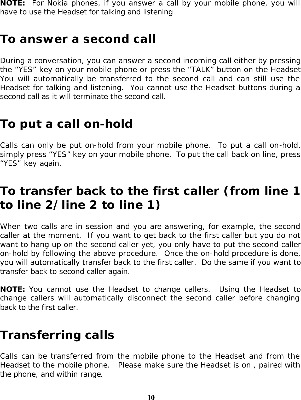 10  NOTE:  For Nokia phones, if you answer a call by your mobile phone, you will have to use the Headset for talking and listening     To answer a second call  During a conversation, you can answer a second incoming call either by pressing the “YES” key on your mobile phone or press the “TALK” button on the Headset.  You will automatically be transferred to the second call and can still use the Headset for talking and listening.  You cannot use the Headset buttons during a second call as it will terminate the second call.   To put a call on-hold  Calls can only be put on-hold from your mobile phone.  To put a call on-hold, simply press “YES” key on your mobile phone.  To put the call back on line, press “YES” key again.     To transfer back to the first caller (from line 1 to line 2/line 2 to line 1)  When two calls are in session and you are answering, for example, the second caller at the moment.  If you want to get back to the first caller but you do not want to hang up on the second caller yet, you only have to put the second caller on-hold by following the above procedure.  Once the on-hold procedure is done, you will automatically transfer back to the first caller.  Do the same if you want to transfer back to second caller again.   NOTE: You cannot use the Headset to change callers.  Using the Headset to change callers will automatically disconnect the second caller before changing back to the first caller.   Transferring calls  Calls can be transferred from the mobile phone to the Headset and from the Headset to the mobile phone.   Please make sure the Headset is on , paired with the phone, and within range.  