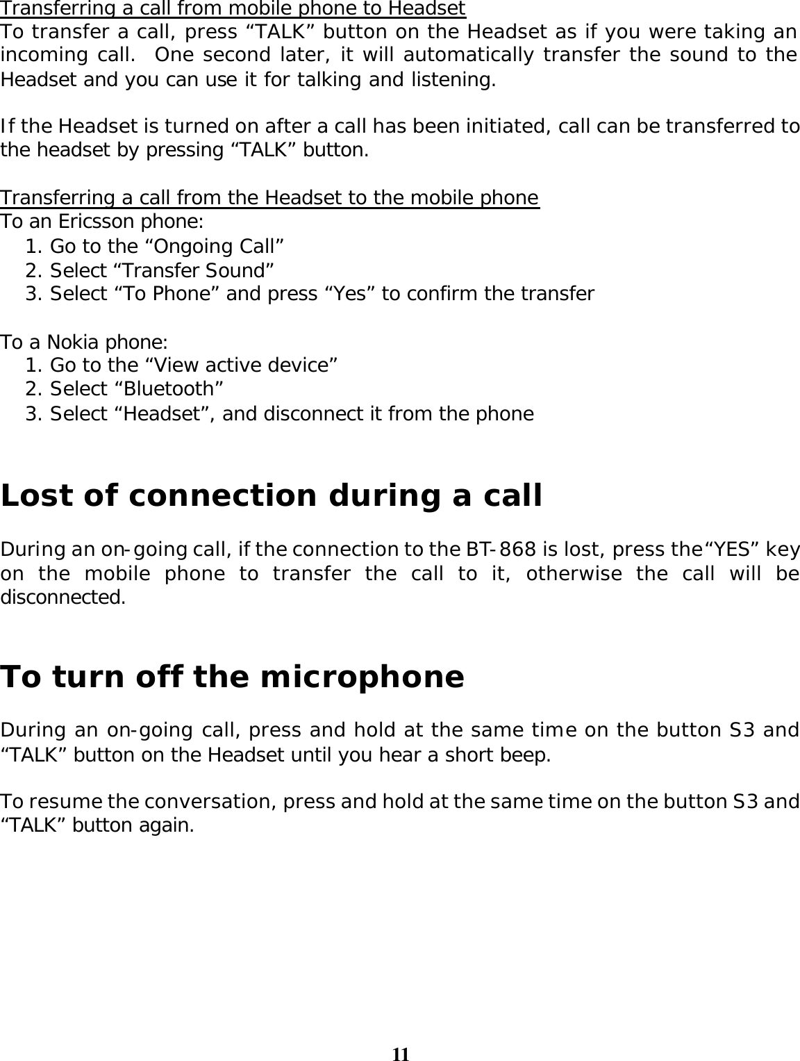 11  Transferring a call from mobile phone to Headset To transfer a call, press “TALK” button on the Headset as if you were taking an incoming call.  One second later, it will automatically transfer the sound to the Headset and you can use it for talking and listening.    If the Headset is turned on after a call has been initiated, call can be transferred to the headset by pressing “TALK” button.  Transferring a call from the Headset to the mobile phone To an Ericsson phone: 1. Go to the “Ongoing Call” 2. Select “Transfer Sound”   3. Select “To Phone” and press “Yes” to confirm the transfer  To a Nokia phone: 1. Go to the “View active device”   2. Select “Bluetooth”  3. Select “Headset”, and disconnect it from the phone   Lost of connection during a call  During an on-going call, if the connection to the BT-868 is lost, press the “YES” key on the mobile phone to transfer the call to it, otherwise the call will be disconnected.   To turn off the microphone  During an on-going call, press and hold at the same time on the button S3 and “TALK” button on the Headset until you hear a short beep.  To resume the conversation, press and hold at the same time on the button S3 and “TALK” button again.