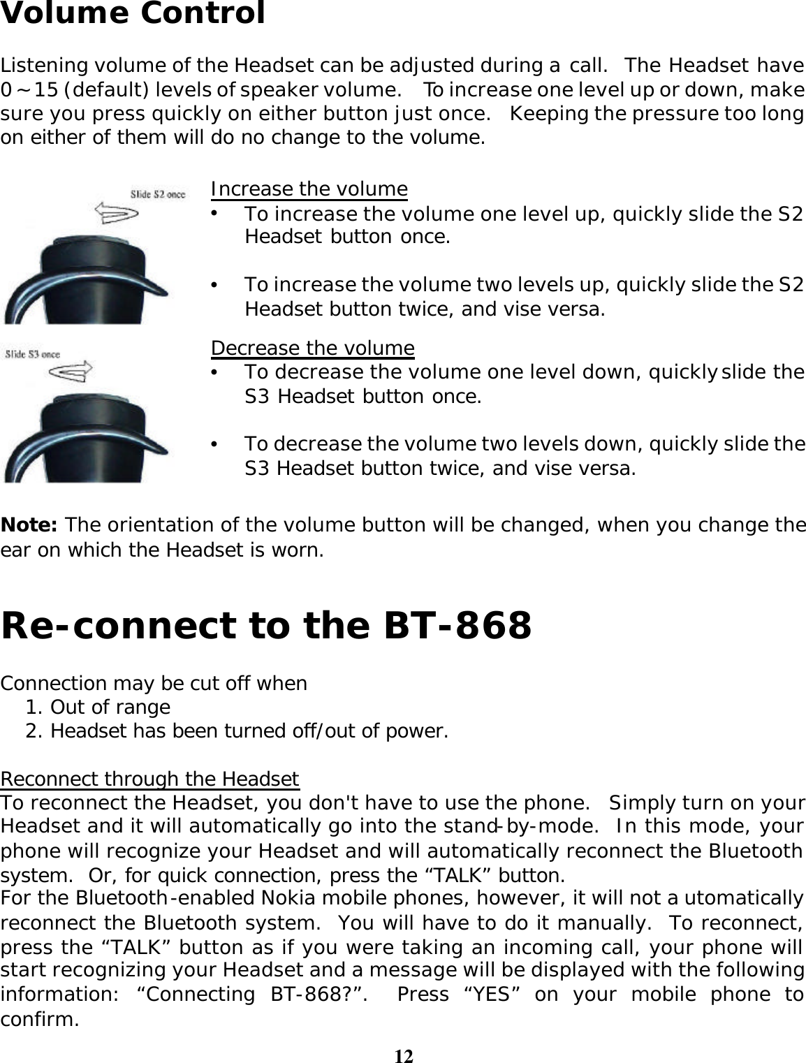 12  Volume Control  Listening volume of the Headset can be adjusted during a call.  The Headset have 0 ~15 (default) levels of speaker volume.  To increase one level up or down, make sure you press quickly on either button just once.  Keeping the pressure too long on either of them will do no change to the volume.   Increase the volume • To increase the volume one level up, quickly slide the S2 Headset button once.    • To increase the volume two levels up, quickly slide the S2 Headset button twice, and vise versa.  Decrease the volume • To decrease the volume one level down, quickly slide the S3 Headset button once.    • To decrease the volume two levels down, quickly slide the S3 Headset button twice, and vise versa.  Note: The orientation of the volume button will be changed, when you change the ear on which the Headset is worn.   Re-connect to the BT-868  Connection may be cut off when 1. Out of range 2. Headset has been turned off/out of power.  Reconnect through the Headset To reconnect the Headset, you don&apos;t have to use the phone.  Simply turn on your Headset and it will automatically go into the stand-by-mode.  In this mode, your phone will recognize your Headset and will automatically reconnect the Bluetooth system.  Or, for quick connection, press the “TALK” button. For the Bluetooth-enabled Nokia mobile phones, however, it will not automatically reconnect the Bluetooth system.  You will have to do it manually.  To reconnect, press the “TALK” button as if you were taking an incoming call, your phone will start recognizing your Headset and a message will be displayed with the following information: “Connecting BT-868?”.  Press “YES” on your mobile phone to confirm.   