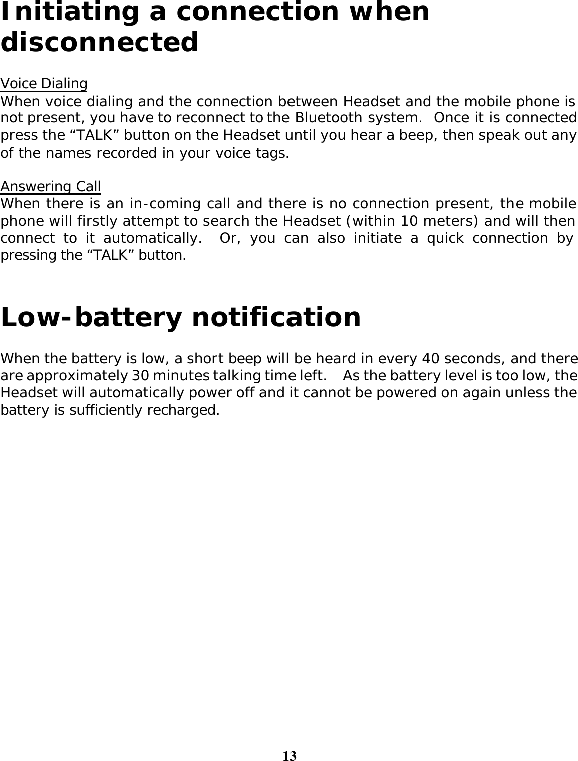 13  Initiating a connection when disconnected  Voice Dialing When voice dialing and the connection between Headset and the mobile phone is not present, you have to reconnect to the Bluetooth system.  Once it is connected, press the “TALK” button on the Headset until you hear a beep, then speak out any of the names recorded in your voice tags.    Answering Call When there is an in-coming call and there is no connection present, the mobile phone will firstly attempt to search the Headset (within 10 meters) and will then connect to it automatically.  Or, you can also initiate a quick connection by pressing the “TALK” button.   Low-battery notification  When the battery is low, a short beep will be heard in every 40 seconds, and there are approximately 30 minutes talking time left.  As the battery level is too low, the Headset will automatically power off and it cannot be powered on again unless the battery is sufficiently recharged. 