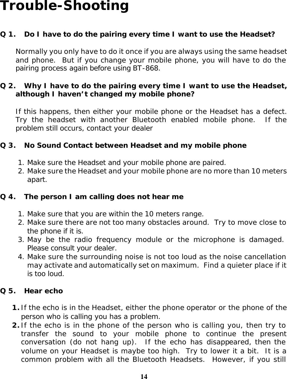 14  Trouble-Shooting   Q 1. Do I have to do the pairing every time I want to use the Headset?  Normally you only have to do it once if you are always using the same headset and phone.  But if you change your mobile phone, you will have to do the pairing process again before using BT-868.   Q 2. Why I have to do the pairing every time I want to use the Headset, although I haven’t changed my mobile phone?  If this happens, then either your mobile phone or the Headset has a defect.  Try the headset with another Bluetooth enabled mobile phone.  If the problem still occurs, contact your dealer  Q 3. No Sound Contact between Headset and my mobile phone  1. Make sure the Headset and your mobile phone are paired. 2. Make sure the Headset and your mobile phone are no more than 10 meters apart.  Q 4. The person I am calling does not hear me  1. Make sure that you are within the 10 meters range. 2. Make sure there are not too many obstacles around.  Try to move close to the phone if it is. 3. May be the radio frequency module or the microphone is damaged.   Please consult your dealer. 4. Make sure the surrounding noise is not too loud as the noise cancellation may activate and automatically set on maximum.  Find a quieter place if it is too loud.  Q 5. Hear echo  1. If the echo is in the Headset, either the phone operator or the phone of the person who is calling you has a problem. 2. If the echo is in the phone of the person who is calling you, then try to transfer the sound to your mobile phone to continue the present conversation (do not hang up).  If the echo has disappeared, then the volume on your Headset is maybe too high.  Try to lower it a bit.  It is a common problem with all the Bluetooth Headsets.  However, if you still 