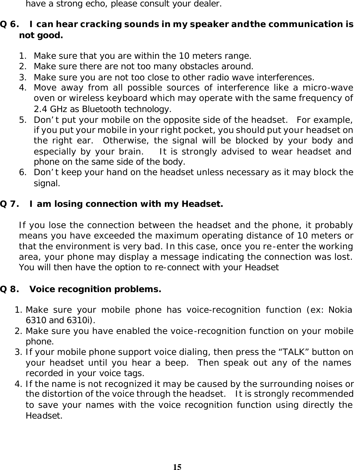 15  have a strong echo, please consult your dealer.  Q 6. I can hear cracking sounds in my speaker and the communication is not good.  1. Make sure that you are within the 10 meters range. 2. Make sure there are not too many obstacles around. 3. Make sure you are not too close to other radio wave interferences.  4. Move away from all possible sources of interference like a micro-wave oven or wireless keyboard which may operate with the same frequency of 2.4 GHz as Bluetooth technology. 5. Don’t put your mobile on the opposite side of the headset.  For example, if you put your mobile in your right pocket, you should put your headset on the right ear.  Otherwise, the signal will be blocked by your body and especially by your brain.    It is strongly advised to wear headset and phone on the same side of the body. 6. Don’t keep your hand on the headset unless necessary as it may block the signal.  Q 7. I am losing connection with my Headset.  If you lose the connection between the headset and the phone, it probably means you have exceeded the maximum operating distance of 10 meters or that the environment is very bad. In this case, once you re-enter the working area, your phone may display a message indicating the connection was lost. You will then have the option to re-connect with your Headset  Q 8. Voice recognition problems.  1. Make sure your mobile phone has voice-recognition function (ex: Nokia 6310 and 6310i). 2. Make sure you have enabled the voice-recognition function on your mobile phone.   3. If your mobile phone support voice dialing, then press the “TALK” button on your headset until you hear a beep.  Then speak out any of the names recorded in your voice tags.   4. If the name is not recognized it may be caused by the surrounding noises or the distortion of the voice through the headset.  It is strongly recommended to save your names with the voice recognition function using directly the Headset.     