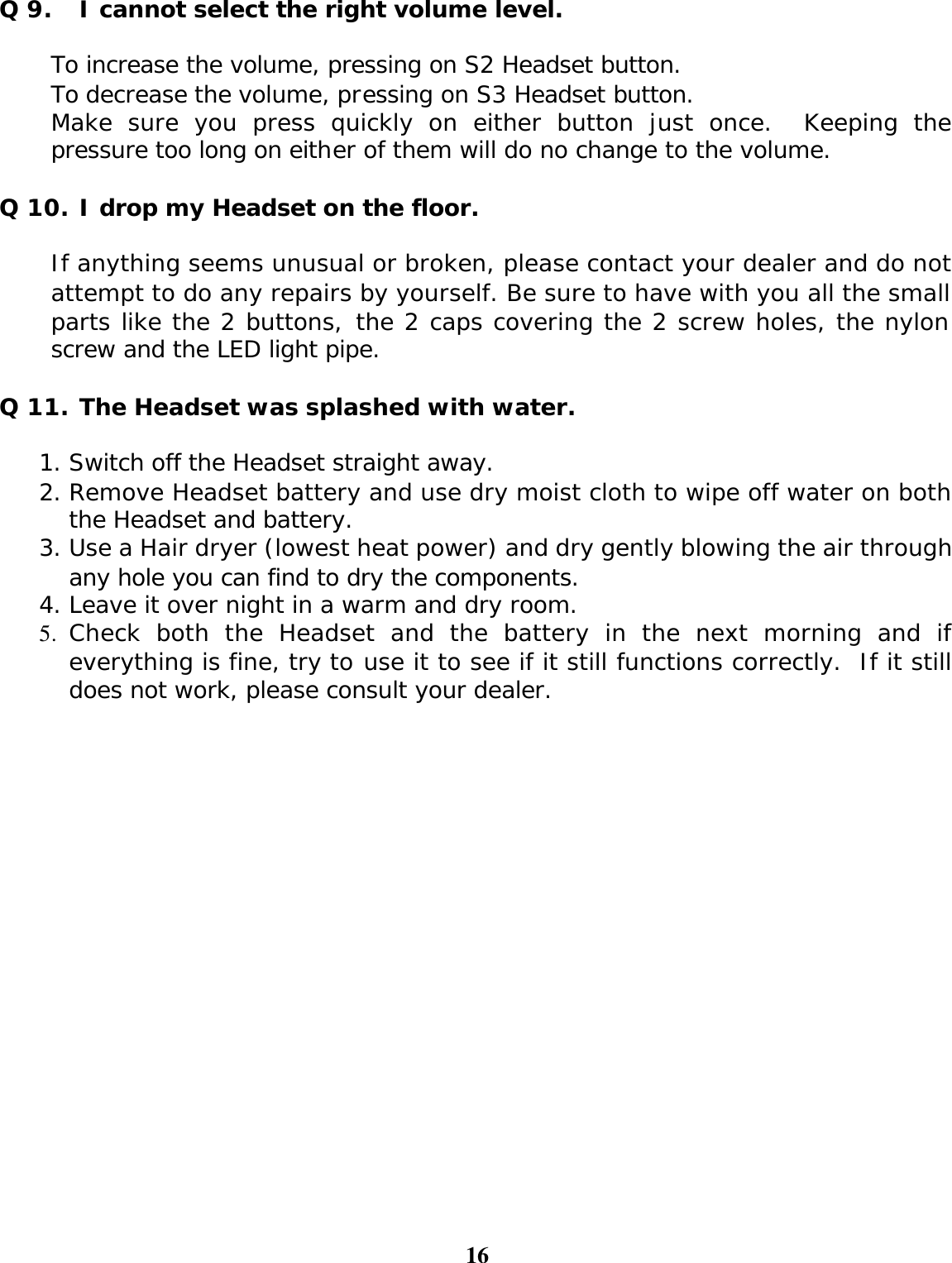 16  Q 9. I cannot select the right volume level.  To increase the volume, pressing on S2 Headset button. To decrease the volume, pressing on S3 Headset button.  Make sure you press quickly on either button just once.  Keeping the pressure too long on either of them will do no change to the volume.  Q 10. I drop my Headset on the floor.  If anything seems unusual or broken, please contact your dealer and do not attempt to do any repairs by yourself. Be sure to have with you all the small parts like the 2 buttons, the 2 caps covering the 2 screw holes, the nylon screw and the LED light pipe.  Q 11. The Headset was splashed with water.  1. Switch off the Headset straight away. 2. Remove Headset battery and use dry moist cloth to wipe off water on both the Headset and battery. 3. Use a Hair dryer (lowest heat power) and dry gently blowing the air through any hole you can find to dry the components. 4. Leave it over night in a warm and dry room. 5. Check both the Headset and the battery in the next morning and if everything is fine, try to use it to see if it still functions correctly.  If it still does not work, please consult your dealer.    