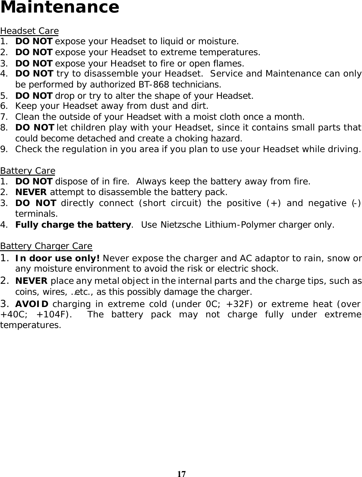 17  Maintenance  Headset Care 1. DO NOT expose your Headset to liquid or moisture. 2. DO NOT expose your Headset to extreme temperatures. 3. DO NOT expose your Headset to fire or open flames. 4. DO NOT try to disassemble your Headset.  Service and Maintenance can only be performed by authorized BT-868 technicians.  5. DO NOT drop or try to alter the shape of your Headset. 6. Keep your Headset away from dust and dirt.   7. Clean the outside of your Headset with a moist cloth once a month. 8. DO NOT let children play with your Headset, since it contains small parts that could become detached and create a choking hazard. 9. Check the regulation in you area if you plan to use your Headset while driving.  Battery Care 1. DO NOT dispose of in fire.  Always keep the battery away from fire. 2. NEVER attempt to disassemble the battery pack. 3. DO NOT directly connect (short circuit) the positive (+) and negative (-) terminals. 4. Fully charge the battery.  Use Nietzsche Lithium-Polymer charger only.  Battery Charger Care 1. In door use only! Never expose the charger and AC adaptor to rain, snow or any moisture environment to avoid the risk or electric shock. 2. NEVER place any metal object in the internal parts and the charge tips, such as coins, wires, …etc., as this possibly damage the charger.  3. AVOID charging in extreme cold (under 0C; +32F) or extreme heat (over +40C; +104F).  The battery pack may not charge fully under extreme temperatures.