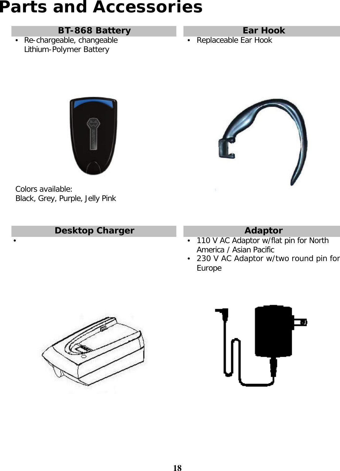 18  Parts and Accessories  BT-868 Battery    Ear Hook •  Re-chargeable, changeable Lithium-Polymer Battery    •  Replaceable Ear Hook    Colors available:  Black, Grey, Purple, Jelly Pink                 Desktop Charger    Adaptor •       •  110 V AC Adaptor w/flat pin for North America / Asian Pacific •  230 V AC Adaptor w/two round pin for Europe        