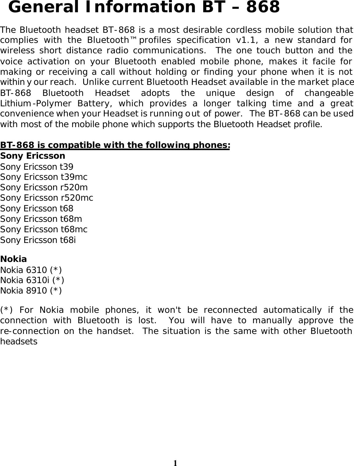 1  General Information BT – 868  The Bluetooth headset BT-868 is a most desirable cordless mobile solution that complies with the Bluetooth™ profiles specification v1.1, a new standard for wireless short distance radio communications.  The one touch button and the voice activation on your Bluetooth enabled mobile phone, makes it facile for making or receiving a call without holding or finding your phone when it is not within your reach.  Unlike current Bluetooth Headset available in the market place, BT-868 Bluetooth Headset adopts the unique design of changeable Lithium-Polymer Battery, which provides a longer talking time and a great convenience when your Headset is running out of power.  The BT-868 can be used with most of the mobile phone which supports the Bluetooth Headset profile.   BT-868 is compatible with the following phones: Sony Ericsson Sony Ericsson t39 Sony Ericsson t39mc Sony Ericsson r520m Sony Ericsson r520mc Sony Ericsson t68 Sony Ericsson t68m Sony Ericsson t68mc Sony Ericsson t68i Nokia Nokia 6310 (*) Nokia 6310i (*) Nokia 8910 (*) (*) For Nokia mobile phones, it won&apos;t be reconnected automatically if the connection with Bluetooth is lost.  You will have to manually approve the re-connection on the handset.  The situation is the same with other Bluetooth headsets 