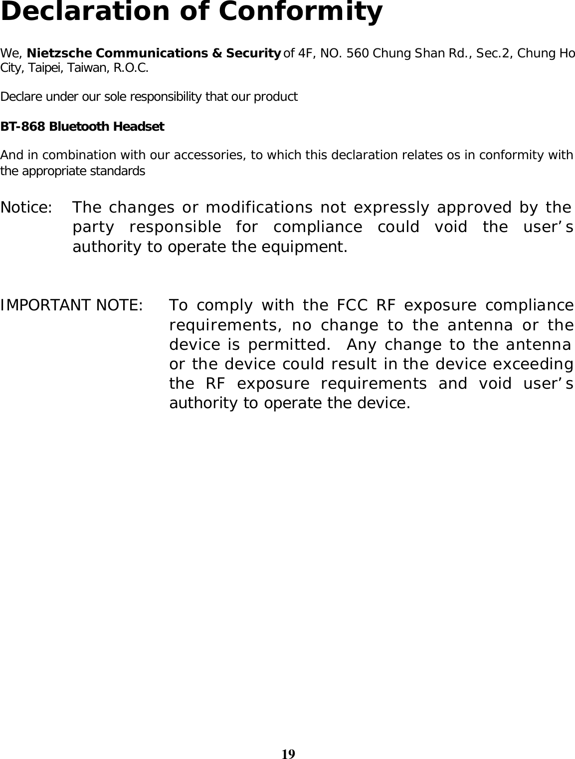 19  Declaration of Conformity  We, Nietzsche Communications &amp; Security of 4F, NO. 560 Chung Shan Rd., Sec.2, Chung Ho City, Taipei, Taiwan, R.O.C.  Declare under our sole responsibility that our product  BT-868 Bluetooth Headset  And in combination with our accessories, to which this declaration relates os in conformity with the appropriate standards   Notice: The changes or modifications not expressly approved by the party responsible for compliance could void the user’s authority to operate the equipment.   IMPORTANT NOTE: To comply with the FCC RF exposure compliance requirements, no change to the antenna or the device is permitted.  Any change to the antenna or the device could result in the device exceeding the RF exposure requirements and void user’s authority to operate the device.     