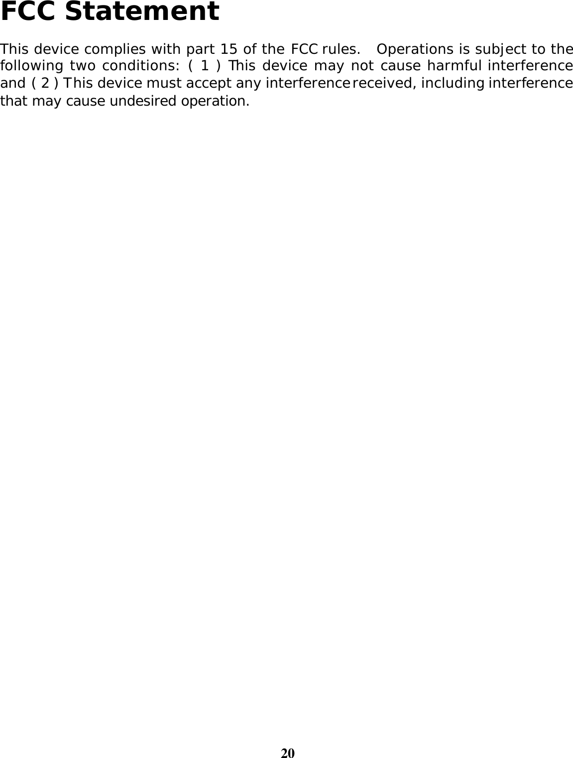 20  FCC Statement  This device complies with part 15 of the FCC rules.  Operations is subject to the following two conditions: ( 1 ) This device may not cause harmful interference and ( 2 ) This device must accept any interference received, including interference that may cause undesired operation. 