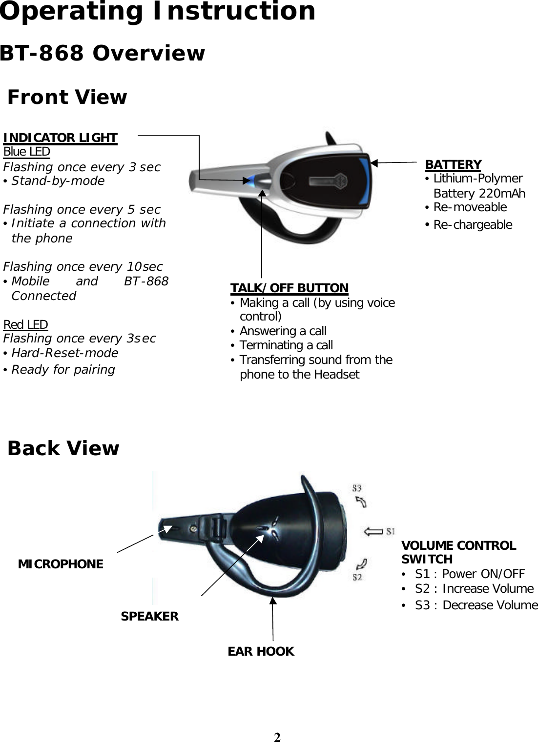 2 Operating Instruction  BT-868 Overview   Front View  Back View  EAR HOOK MICROPHONE SPEAKER VOLUME CONTROL SWITCH •  S1 : Power ON/OFF  •  S2 : Increase Volume •  S3 : Decrease Volume INDICATOR LIGHT Blue LED Flashing once every 3 sec • Stand-by-mode  Flashing once every 5 sec • Initiate a connection with the phone  Flashing once every 10sec • Mobile and BT-868 Connected  Red LED Flashing once every 3sec • Hard-Reset-mode • Ready for pairing TALK/OFF BUTTON • Making a call (by using voice control) • Answering a call  • Terminating a call • Transferring sound from the phone to the Headset  BATTERY • Lithium-Polymer Battery 220mAh • Re-moveable • Re-chargeable 