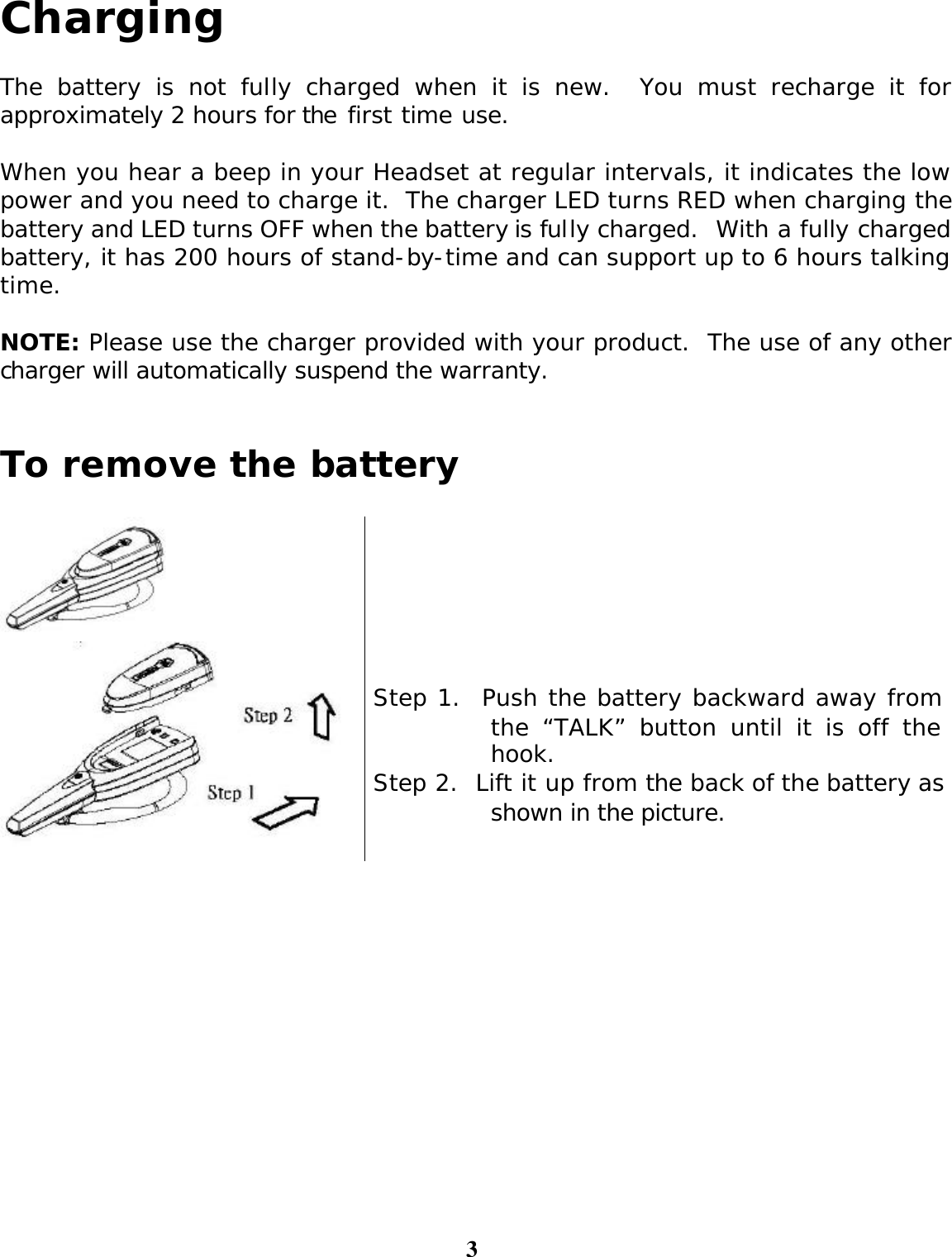 3 Charging  The battery is not fully charged when it is new.  You must recharge it for approximately 2 hours for the first time use.      When you hear a beep in your Headset at regular intervals, it indicates the low power and you need to charge it.  The charger LED turns RED when charging the battery and LED turns OFF when the battery is fully charged.  With a fully charged battery, it has 200 hours of stand-by-time and can support up to 6 hours talking time.  NOTE: Please use the charger provided with your product.  The use of any other charger will automatically suspend the warranty.   To remove the battery        Step 1.  Push the battery backward away from the “TALK” button until it is off the hook. Step 2.  Lift it up from the back of the battery as shown in the picture.   