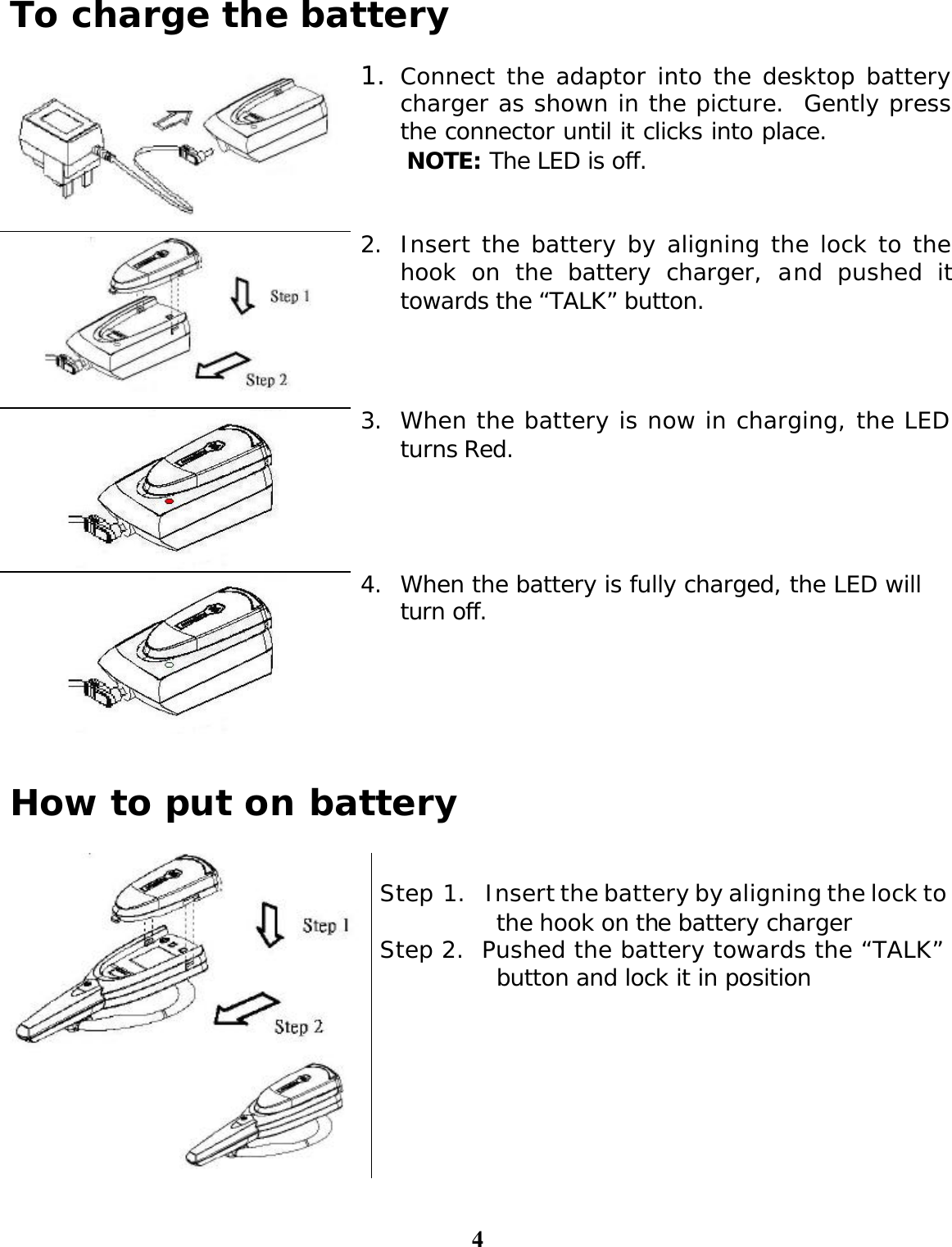 4 To charge the battery   1. Connect the adaptor into the desktop battery charger as shown in the picture.  Gently press the connector until it clicks into place.   NOTE: The LED is off.  2. Insert the battery by aligning the lock to the hook on the battery charger, and pushed it towards the “TALK” button.  3. When the battery is now in charging, the LED turns Red.  4. When the battery is fully charged, the LED will turn off.   How to put on battery    Step 1.  Insert the battery by aligning the lock to the hook on the battery charger Step 2.  Pushed the battery towards the “TALK” button and lock it in position 