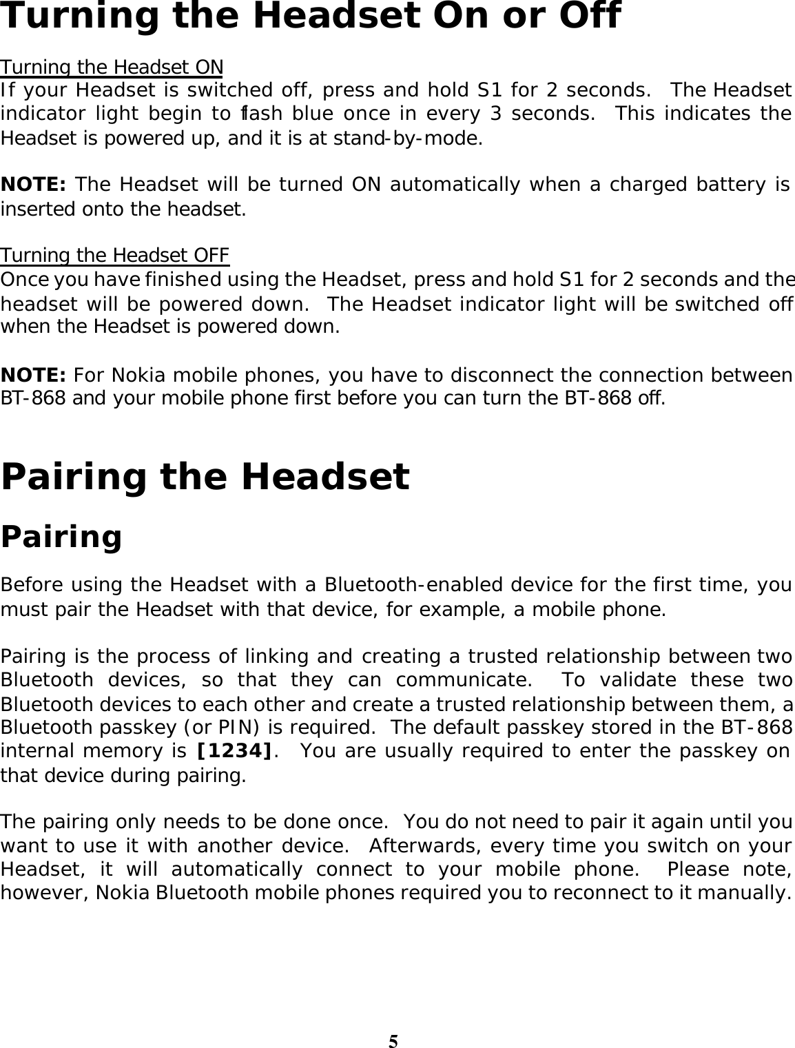 5 Turning the Headset On or Off  Turning the Headset ON If your Headset is switched off, press and hold S1 for 2 seconds.  The Headset indicator light begin to flash blue once in every 3 seconds.  This indicates the Headset is powered up, and it is at stand-by-mode.  NOTE: The Headset will be turned ON automatically when a charged battery is inserted onto the headset.  Turning the Headset OFF Once you have finished using the Headset, press and hold S1 for 2 seconds and the headset will be powered down.  The Headset indicator light will be switched off when the Headset is powered down.  NOTE: For Nokia mobile phones, you have to disconnect the connection between BT-868 and your mobile phone first before you can turn the BT-868 off.  Pairing the Headset  Pairing  Before using the Headset with a Bluetooth-enabled device for the first time, you must pair the Headset with that device, for example, a mobile phone.    Pairing is the process of linking and creating a trusted relationship between two Bluetooth devices, so that they can communicate.  To validate these two Bluetooth devices to each other and create a trusted relationship between them, a Bluetooth passkey (or PIN) is required.  The default passkey stored in the BT-868 internal memory is [1234].  You are usually required to enter the passkey on that device during pairing.  The pairing only needs to be done once.  You do not need to pair it again until you want to use it with another device.  Afterwards, every time you switch on your Headset, it will automatically connect to your mobile phone.  Please note, however, Nokia Bluetooth mobile phones required you to reconnect to it manually.      