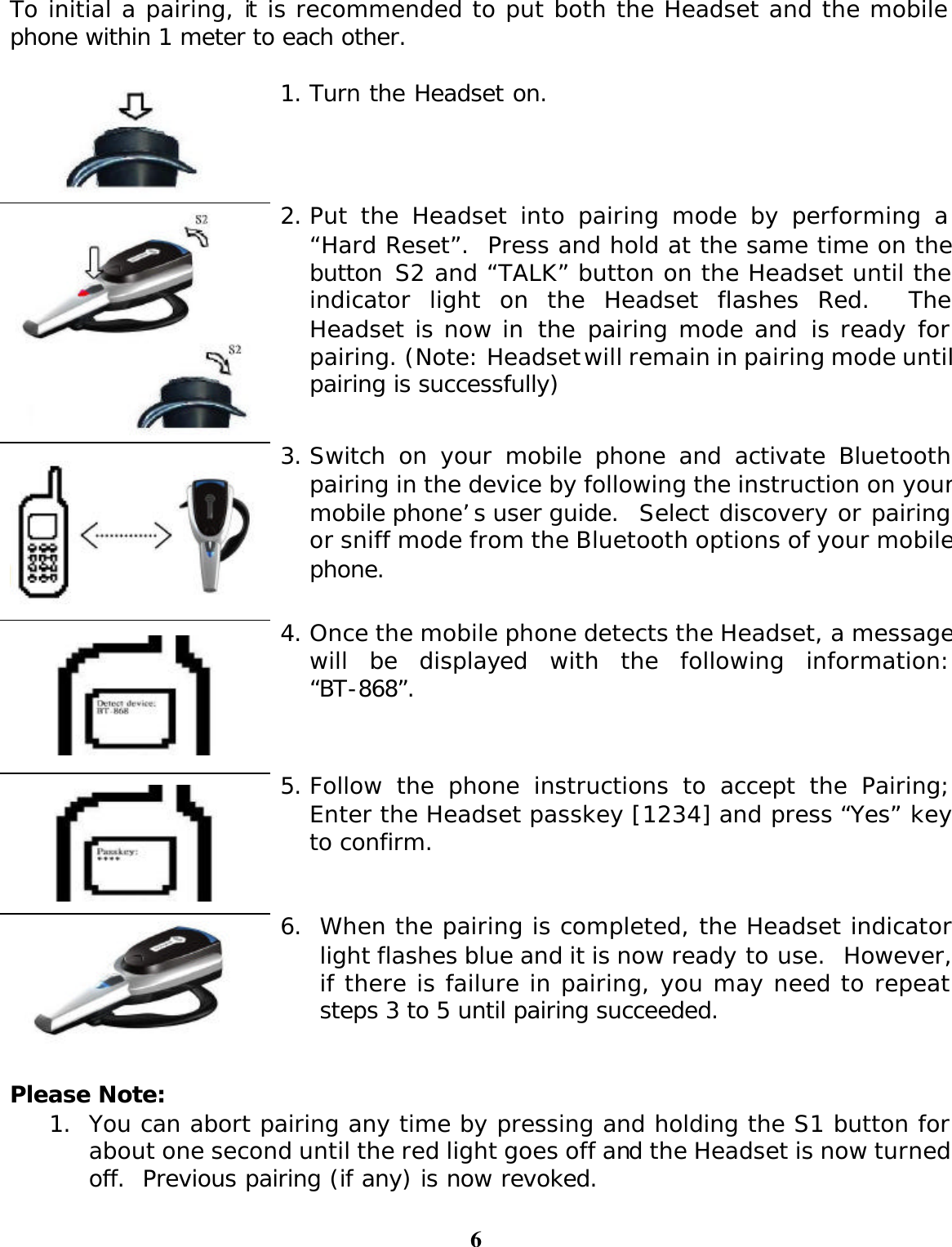 6 To initial a pairing, it is recommended to put both the Headset and the mobile phone within 1 meter to each other.   1. Turn the Headset on.     2. Put the Headset into pairing mode by performing a “Hard Reset”.  Press and hold at the same time on the button S2 and “TALK” button on the Headset until the indicator light on the Headset flashes Red.  The Headset is now in the pairing mode and is ready for pairing. (Note: Headset will remain in pairing mode until pairing is successfully)   3. Switch on your mobile phone and activate Bluetooth pairing in the device by following the instruction on your mobile phone’s user guide.  Select discovery or pairing or sniff mode from the Bluetooth options of your mobile phone.   4. Once the mobile phone detects the Headset, a message will be displayed with the following information: “BT-868”.   5. Follow the phone instructions to accept the Pairing;Enter the Headset passkey [1234] and press “Yes” key to confirm.  6. When the pairing is completed, the Headset indicator light flashes blue and it is now ready to use.  However, if there is failure in pairing, you may need to repeat steps 3 to 5 until pairing succeeded.   Please Note:  1. You can abort pairing any time by pressing and holding the S1 button for about one second until the red light goes off and the Headset is now turned off.  Previous pairing (if any) is now revoked. 