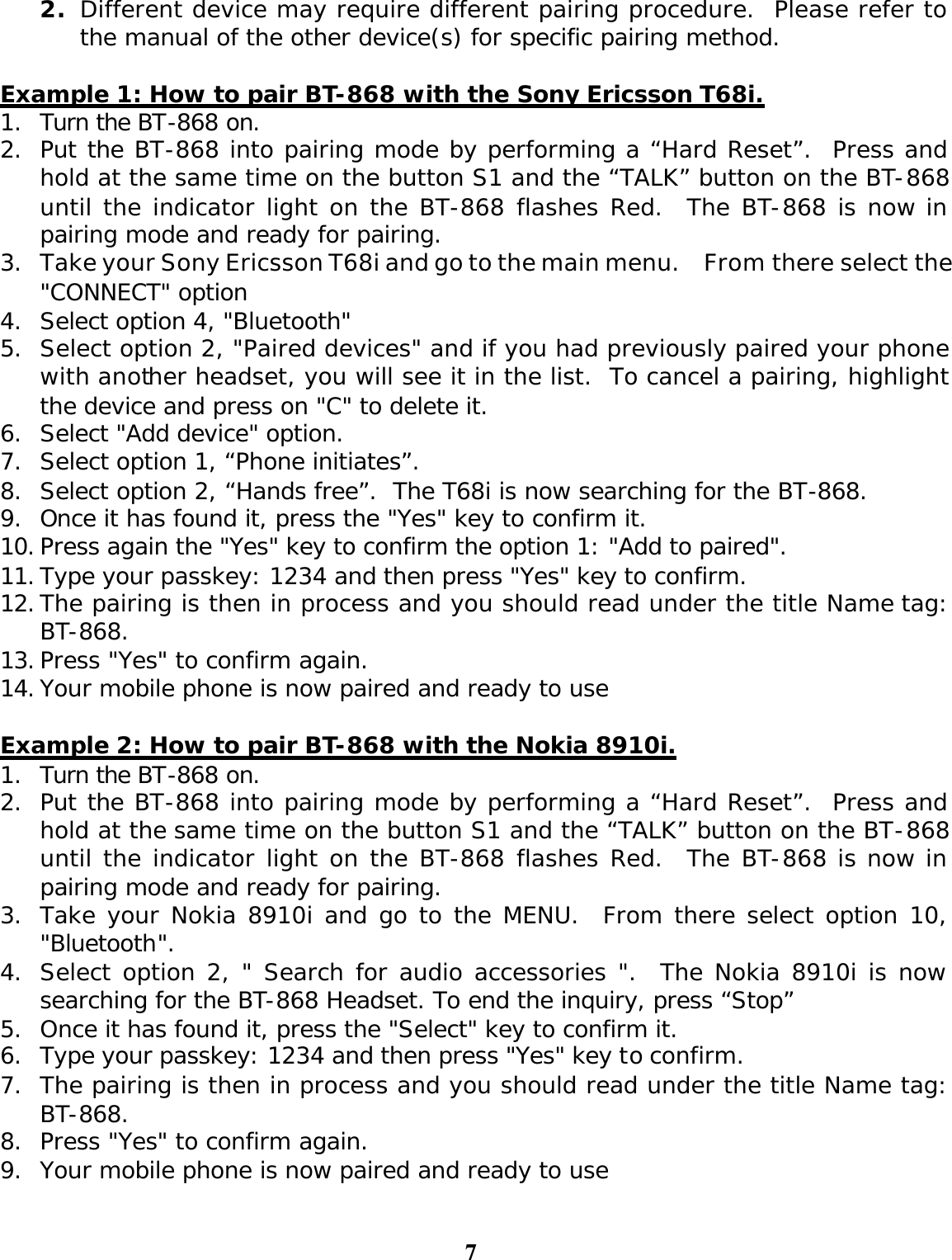 7 2. Different device may require different pairing procedure.  Please refer to the manual of the other device(s) for specific pairing method.    Example 1: How to pair BT-868 with the Sony Ericsson T68i. 1. Turn the BT-868 on. 2. Put the BT-868 into pairing mode by performing a “Hard Reset”.  Press and hold at the same time on the button S1 and the “TALK” button on the BT-868 until the indicator light on the BT-868 flashes Red.  The BT-868 is now in pairing mode and ready for pairing. 3. Take your Sony Ericsson T68i and go to the main menu.  From there select the &quot;CONNECT&quot; option  4. Select option 4, &quot;Bluetooth&quot;  5. Select option 2, &quot;Paired devices&quot; and if you had previously paired your phone with another headset, you will see it in the list.  To cancel a pairing, highlight the device and press on &quot;C&quot; to delete it. 6. Select &quot;Add device&quot; option. 7. Select option 1, “Phone initiates”. 8. Select option 2, “Hands free”.  The T68i is now searching for the BT-868.  9. Once it has found it, press the &quot;Yes&quot; key to confirm it.  10. Press again the &quot;Yes&quot; key to confirm the option 1: &quot;Add to paired&quot;. 11. Type your passkey: 1234 and then press &quot;Yes&quot; key to confirm. 12. The pairing is then in process and you should read under the title Name tag: BT-868.  13. Press &quot;Yes&quot; to confirm again.  14. Your mobile phone is now paired and ready to use   Example 2: How to pair BT-868 with the Nokia 8910i. 1. Turn the BT-868 on. 2. Put the BT-868 into pairing mode by performing a “Hard Reset”.  Press and hold at the same time on the button S1 and the “TALK” button on the BT-868 until the indicator light on the BT-868 flashes Red.  The BT-868 is now in pairing mode and ready for pairing. 3. Take your Nokia 8910i and go to the MENU.  From there select option 10, &quot;Bluetooth&quot;. 4. Select option 2, &quot; Search for audio accessories &quot;.  The Nokia 8910i is now searching for the BT-868 Headset. To end the inquiry, press “Stop” 5. Once it has found it, press the &quot;Select&quot; key to confirm it.  6. Type your passkey: 1234 and then press &quot;Yes&quot; key to confirm. 7. The pairing is then in process and you should read under the title Name tag: BT-868.  8. Press &quot;Yes&quot; to confirm again.  9. Your mobile phone is now paired and ready to use   