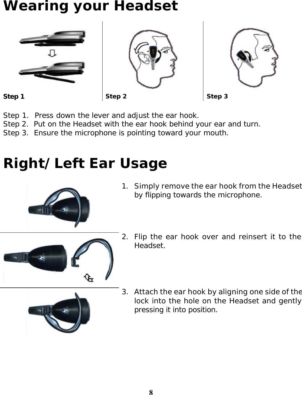 8 Wearing your Headset     Step 1 Step 2 Step 3  Step 1.  Press down the lever and adjust the ear hook. Step 2.  Put on the Headset with the ear hook behind your ear and turn. Step 3.  Ensure the microphone is pointing toward your mouth.   Right/Left Ear Usage   1. Simply remove the ear hook from the Headset by flipping towards the microphone.   2. Flip the ear hook over and reinsert it to the Headset.   3. Attach the ear hook by aligning one side of the lock into the hole on the Headset and gently pressing it into position.    