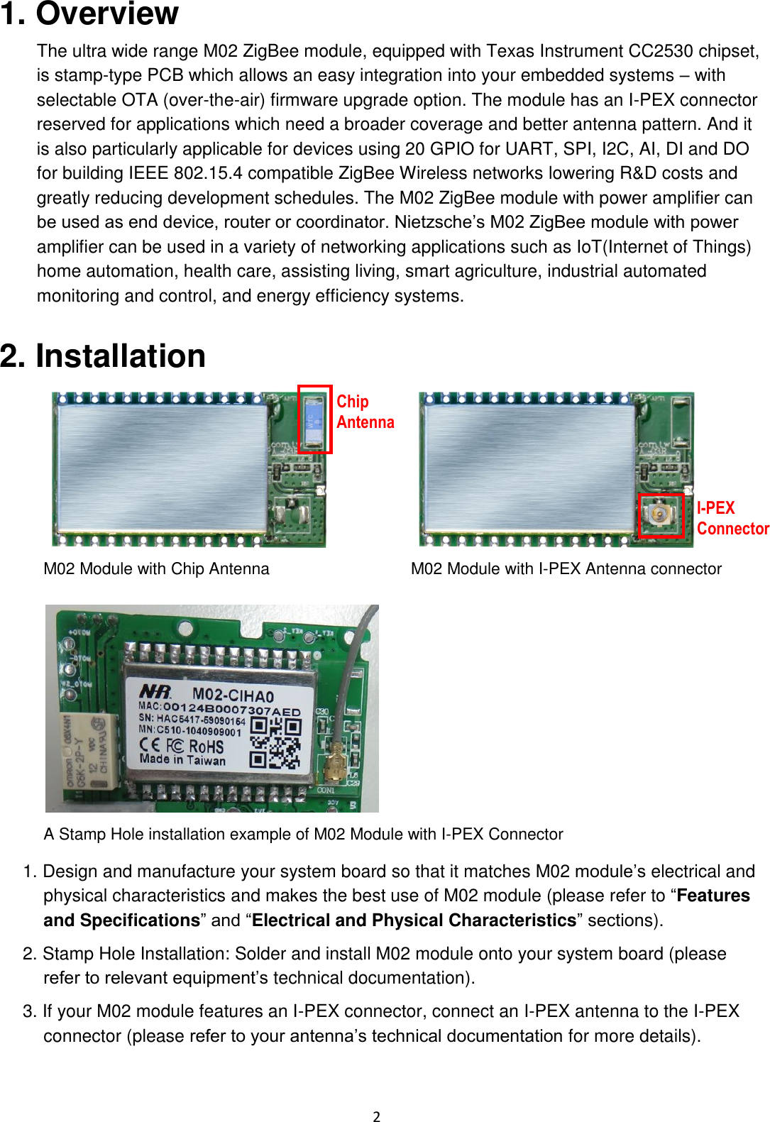    2 1. Overview The ultra wide range M02 ZigBee module, equipped with Texas Instrument CC2530 chipset, is stamp-type PCB which allows an easy integration into your embedded systems – with selectable OTA (over-the-air) firmware upgrade option. The module has an I-PEX connector reserved for applications which need a broader coverage and better antenna pattern. And it is also particularly applicable for devices using 20 GPIO for UART, SPI, I2C, AI, DI and DO for building IEEE 802.15.4 compatible ZigBee Wireless networks lowering R&amp;D costs and greatly reducing development schedules. The M02 ZigBee module with power amplifier can be used as end device, router or coordinator. Nietzsche’s M02 ZigBee module with power amplifier can be used in a variety of networking applications such as IoT(Internet of Things) home automation, health care, assisting living, smart agriculture, industrial automated monitoring and control, and energy efficiency systems. 2. Installation   M02 Module with Chip Antenna M02 Module with I-PEX Antenna connector  A Stamp Hole installation example of M02 Module with I-PEX Connector 1. Design and manufacture your system board so that it matches M02 module’s electrical and physical characteristics and makes the best use of M02 module (please refer to “Features and Specifications” and “Electrical and Physical Characteristics” sections). 2. Stamp Hole Installation: Solder and install M02 module onto your system board (please refer to relevant equipment’s technical documentation). 3. If your M02 module features an I-PEX connector, connect an I-PEX antenna to the I-PEX connector (please refer to your antenna’s technical documentation for more details). Chip Antenna I-PEX Connector 