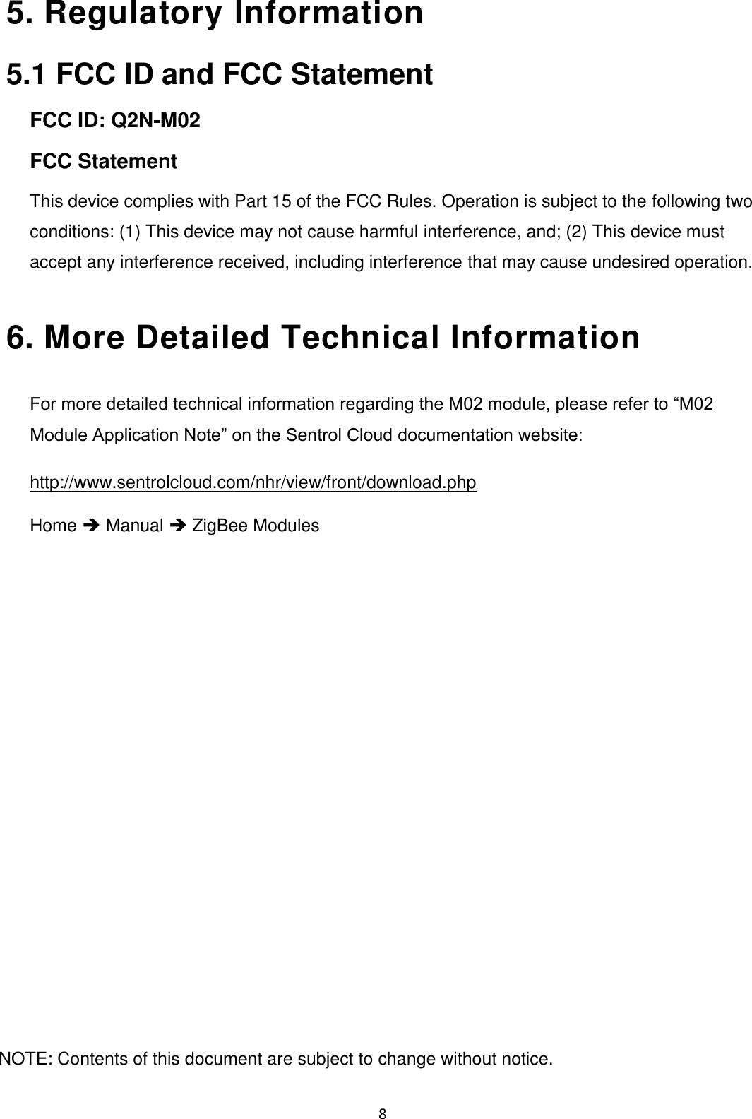    8 5. Regulatory Information   5.1 FCC ID and FCC Statement FCC ID: Q2N-M02 FCC Statement This device complies with Part 15 of the FCC Rules. Operation is subject to the following two conditions: (1) This device may not cause harmful interference, and; (2) This device must accept any interference received, including interference that may cause undesired operation.  6. More Detailed Technical Information   For more detailed technical information regarding the M02 module, please refer to “M02 Module Application Note” on the Sentrol Cloud documentation website: http://www.sentrolcloud.com/nhr/view/front/download.php  Home  Manual  ZigBee Modules                     NOTE: Contents of this document are subject to change without notice. 