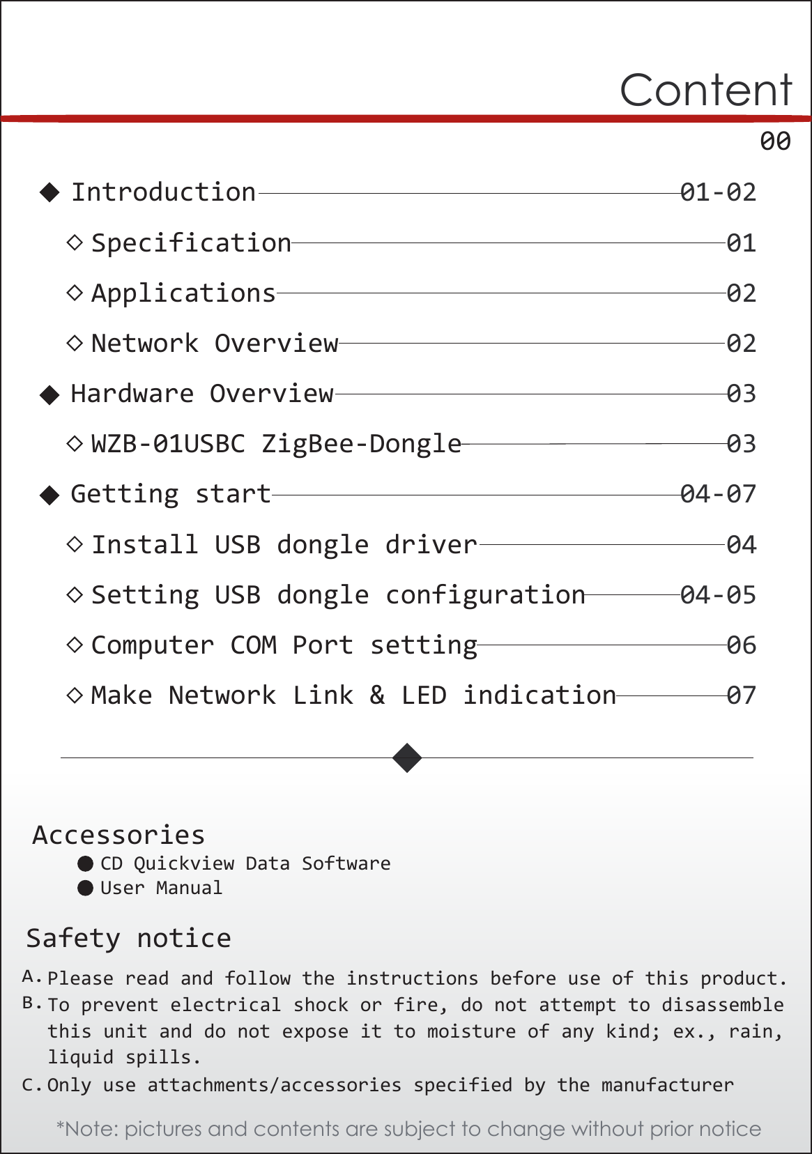      00ContentSafety noticePlease read and follow the instructions before use of this product. To prevent electrical shock or fire, do not attempt to disassemblethis unit and do not expose it to moisture of any kind; ex., rain,liquid spills.Only use attachments/accessories specified by the manufacturer01-02Introduction01Specification02Applications02Network Overview04Install USB dongle driver03WZB-01USBC ZigBee-Dongle04-05Setting USB dongle configuration06Computer COM Port setting07Make Network Link &amp; LED indication04-07Getting start03Hardware OverviewA.B.C.*Note: pictures and contents are subject to change without prior noticeAccessoriesCD Quickview Data SoftwareUser Manual