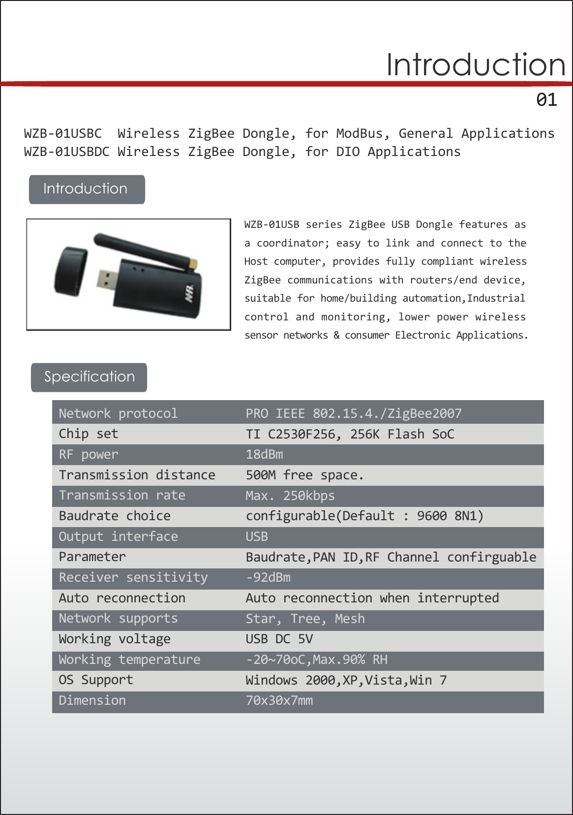      01IntroductionWZB-01USBC  Wireless ZigBee Dongle, for ModBus, General ApplicationsWZB-01USBDC Wireless ZigBee Dongle, for DIO Applications WZB-01USB series ZigBee USB Dongle features asa coordinator; easy to link and connect to theHost computer, provides fully compliant wirelessZigBee communications with routers/end device,suitable for home/building automation,Industrialcontrol and monitoring, lower power wirelesssensor networks &amp; consumer Electronic Applications. IntroductionSpecificationNetwork protocolChip setRF powerTransmission distanceTransmission rateBaudrate choiceOutput interfaceParameterReceiver sensitivityAuto reconnectionNetwork supportsWorking voltageWorking temperatureOS SupportDimensionPRO IEEE 802.15.4./ZigBee2007TI C2530F256, 256K Flash SoC18dBm500M free space.Max. 250kbpsconfigurable(Default : 9600 8N1)USBBaudrate,PAN ID,RF Channel confirguable-92dBmAuto reconnection when interruptedStar, Tree, MeshUSB DC 5V-20~70oC,Max.90% RHWindows 2000,XP,Vista,Win 770x30x7mm