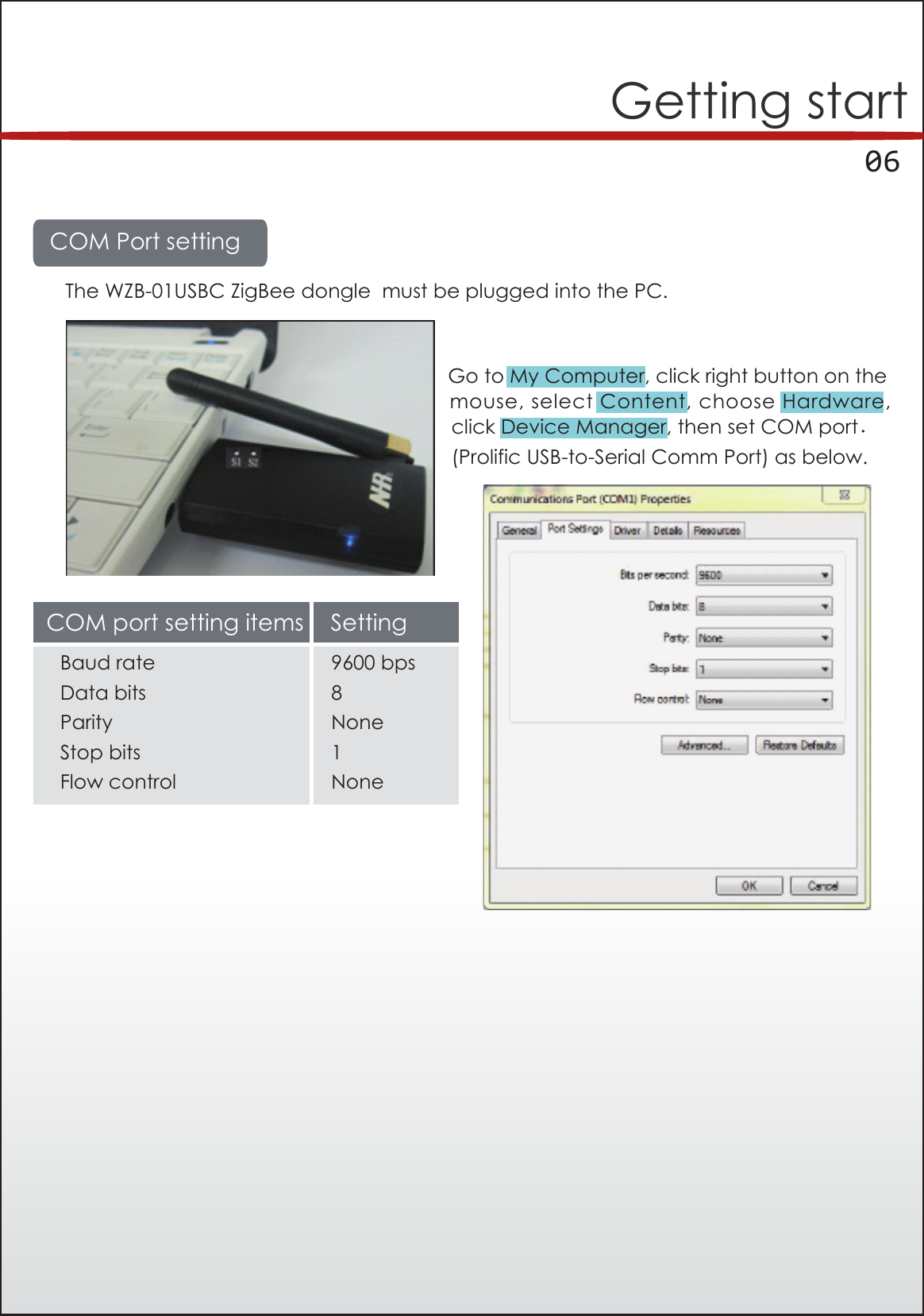      06Getting startCOM Port settingThe WZB-01USBC ZigBee dongle  must be plugged into the PC.Go to My Computer, click right button on theclick Device Manager, then set COM port.(Prolific USB-to-Serial Comm Port) as below.mouse, select Content, choose Hardware,COM port setting items SettingBaud rateData bitsParityStop bitsFlow control9600 bps8None1None