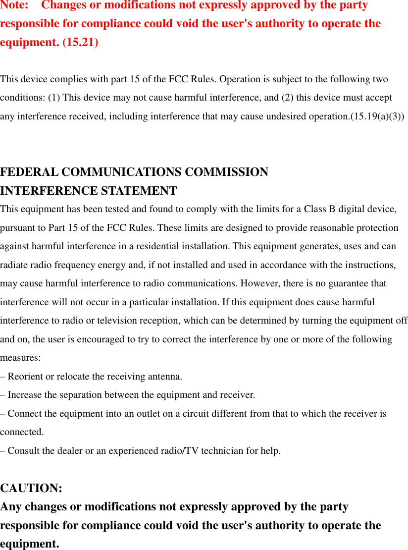 Note:    Changes or modifications not expressly approved by the party responsible for compliance could void the user&apos;s authority to operate the equipment. (15.21)    This device complies with part 15 of the FCC Rules. Operation is subject to the following two conditions: (1) This device may not cause harmful interference, and (2) this device must accept any interference received, including interference that may cause undesired operation.(15.19(a)(3))   FEDERAL COMMUNICATIONS COMMISSION INTERFERENCE STATEMENT This equipment has been tested and found to comply with the limits for a Class B digital device, pursuant to Part 15 of the FCC Rules. These limits are designed to provide reasonable protection against harmful interference in a residential installation. This equipment generates, uses and can radiate radio frequency energy and, if not installed and used in accordance with the instructions, may cause harmful interference to radio communications. However, there is no guarantee that interference will not occur in a particular installation. If this equipment does cause harmful interference to radio or television reception, which can be determined by turning the equipment off and on, the user is encouraged to try to correct the interference by one or more of the following measures: – Reorient or relocate the receiving antenna. – Increase the separation between the equipment and receiver. – Connect the equipment into an outlet on a circuit different from that to which the receiver is connected. – Consult the dealer or an experienced radio/TV technician for help.  CAUTION: Any changes or modifications not expressly approved by the party responsible for compliance could void the user&apos;s authority to operate the equipment.  