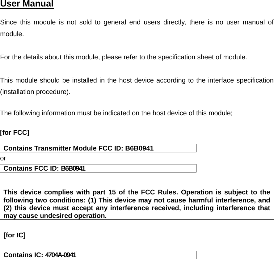    User Manual   Since this module is not sold to general end users directly, there is no user manual of module.  For the details about this module, please refer to the specification sheet of module.     This module should be installed in the host device according to the interface specification (installation procedure).   The following information must be indicated on the host device of this module;  [for FCC]    Contains Transmitter Module FCC ID: B6B0941 or Contains FCC ID: B6B0941   This device complies with part 15 of the FCC Rules. Operation is subject to the following two conditions: (1) This device may not cause harmful interference, and (2) this device must accept any interference received, including interference that may cause undesired operation.   [for IC]    Contains IC: 4704A-0941      