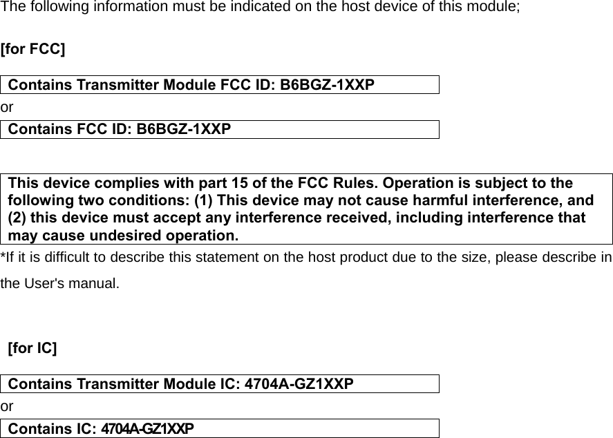 The following information must be indicated on the host device of this module;  [for FCC]    Contains Transmitter Module FCC ID: B6BGZ-1XXP or Contains FCC ID: B6BGZ-1XXP   This device complies with part 15 of the FCC Rules. Operation is subject to the following two conditions: (1) This device may not cause harmful interference, and (2) this device must accept any interference received, including interference that may cause undesired operation. *If it is difficult to describe this statement on the host product due to the size, please describe in the User&apos;s manual.    [for IC]    Contains Transmitter Module IC: 4704A-GZ1XXP or Contains IC: 4704A-GZ1XXP    