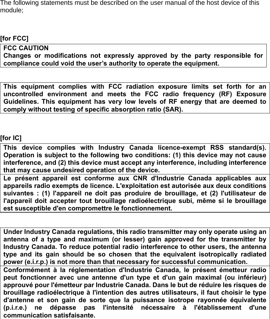 The following statements must be described on the user manual of the host device of this module;   [for FCC]     FCC CAUTION Changes or modifications not expressly approved by the party responsible for compliance could void the user’s authority to operate the equipment.   This equipment complies with FCC radiation exposure limits set forth for an uncontrolled environment and meets the FCC radio frequency (RF) Exposure Guidelines. This equipment has very low levels of RF energy that are deemed to comply without testing of specific absorption ratio (SAR).   [for IC]     This device complies with Industry Canada licence-exempt RSS standard(s). Operation is subject to the following two conditions: (1) this device may not cause interference, and (2) this device must accept any interference, including interference that may cause undesired operation of the device. Le présent appareil est conforme aux CNR d&apos;Industrie Canada applicables aux appareils radio exempts de licence. L&apos;exploitation est autorisée aux deux conditions suivantes : (1) l&apos;appareil ne doit pas produire de brouillage, et (2) l&apos;utilisateur de l&apos;appareil doit accepter tout brouillage radioélectrique subi, même si le brouillage est susceptible d&apos;en compromettre le fonctionnement.   Under Industry Canada regulations, this radio transmitter may only operate using an antenna of a type and maximum (or lesser) gain approved for the transmitter by Industry Canada. To reduce potential radio interference to other users, the antenna type and its gain should be so chosen that the equivalent isotropically radiated power (e.i.r.p.) is not more than that necessary for successful communication. Conformément à la réglementation d&apos;Industrie Canada, le présent émetteur radio peut fonctionner avec une antenne d&apos;un type et d&apos;un gain maximal (ou inférieur) approuvé pour l&apos;émetteur par Industrie Canada. Dans le but de réduire les risques de brouillage radioélectrique à l&apos;intention des autres utilisateurs, il faut choisir le type d&apos;antenne et son gain de sorte que la puissance isotrope rayonnée équivalente (p.i.r.e.) ne dépasse pas l&apos;intensité nécessaire à l&apos;établissement d&apos;une communication satisfaisante.             