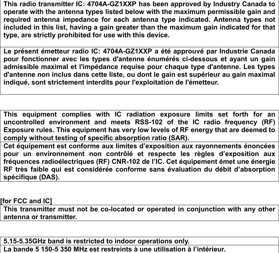 This radio transmitter IC: 4704A-GZ1XXP has been approved by Industry Canada to operate with the antenna types listed below with the maximum permissible gain and required antenna impedance for each antenna type indicated. Antenna types not included in this list, having a gain greater than the maximum gain indicated for that type, are strictly prohibited for use with this device.  Le présent émetteur radio IC: 4704A-GZ1XXP a été approuvé par Industrie Canada pour fonctionner avec les types d&apos;antenne énumérés ci-dessous et ayant un gain admissible maximal et l&apos;impédance requise pour chaque type d&apos;antenne. Les types d&apos;antenne non inclus dans cette liste, ou dont le gain est supérieur au gain maximal indiqué, sont strictement interdits pour l&apos;exploitation de l&apos;émetteur.    This equipment complies with IC radiation exposure limits set forth for an uncontrolled environment and meets RSS-102 of the IC radio frequency (RF) Exposure rules. This equipment has very low levels of RF energy that are deemed to comply without testing of specific absorption ratio (SAR). Cet équipement est conforme aux limites d’exposition aux rayonnements énoncées pour un environnement non contrôlé et respecte les règles d’exposition aux fréquences radioélectriques (RF) CNR-102 de l’IC. Cet équipement émet une énergie RF très faible qui est considérée conforme sans évaluation du débit d’absorption spécifique (DAS).   [for FCC and IC]  This transmitter must not be co-located or operated in conjunction with any other antenna or transmitter.   5.15-5.35GHz band is restricted to indoor operations only. La bande 5 150-5 350 MHz est restreints à une utilisation à l’intérieur.   