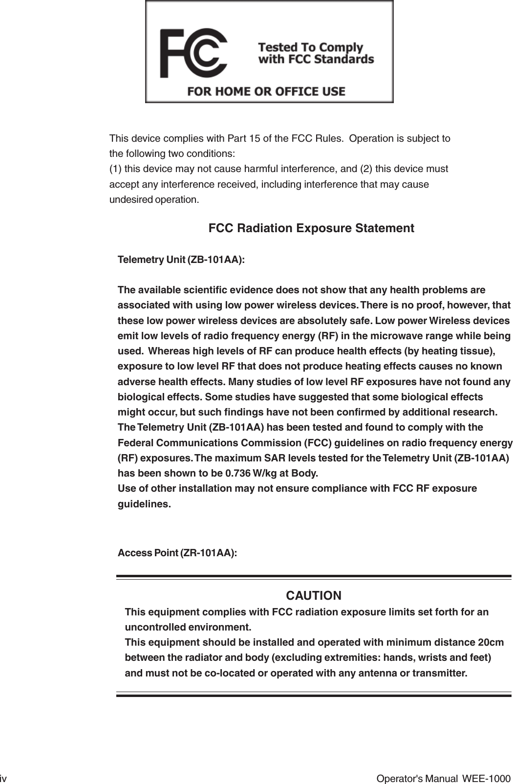 iv Operator&apos;s Manual  WEE-1000This device complies with Part 15 of the FCC Rules.  Operation is subject tothe following two conditions:(1) this device may not cause harmful interference, and (2) this device mustaccept any interference received, including interference that may causeundesired operation.FCC Radiation Exposure StatementTelemetry Unit (ZB-101AA):The available scientific evidence does not show that any health problems areassociated with using low power wireless devices. There is no proof, however, thatthese low power wireless devices are absolutely safe. Low power Wireless devicesemit low levels of radio frequency energy (RF) in the microwave range while beingused.  Whereas high levels of RF can produce health effects (by heating tissue),exposure to low level RF that does not produce heating effects causes no knownadverse health effects. Many studies of low level RF exposures have not found anybiological effects. Some studies have suggested that some biological effectsmight occur, but such findings have not been confirmed by additional research.The Telemetry Unit (ZB-101AA) has been tested and found to comply with theFederal Communications Commission (FCC) guidelines on radio frequency energy(RF) exposures. The maximum SAR levels tested for the Telemetry Unit (ZB-101AA)has been shown to be 0.736 W/kg at Body.Use of other installation may not ensure compliance with FCC RF exposureguidelines.Access Point (ZR-101AA):CAUTIONThis equipment complies with FCC radiation exposure limits set forth for anuncontrolled environment.This equipment should be installed and operated with minimum distance 20cmbetween the radiator and body (excluding extremities: hands, wrists and feet)and must not be co-located or operated with any antenna or transmitter.