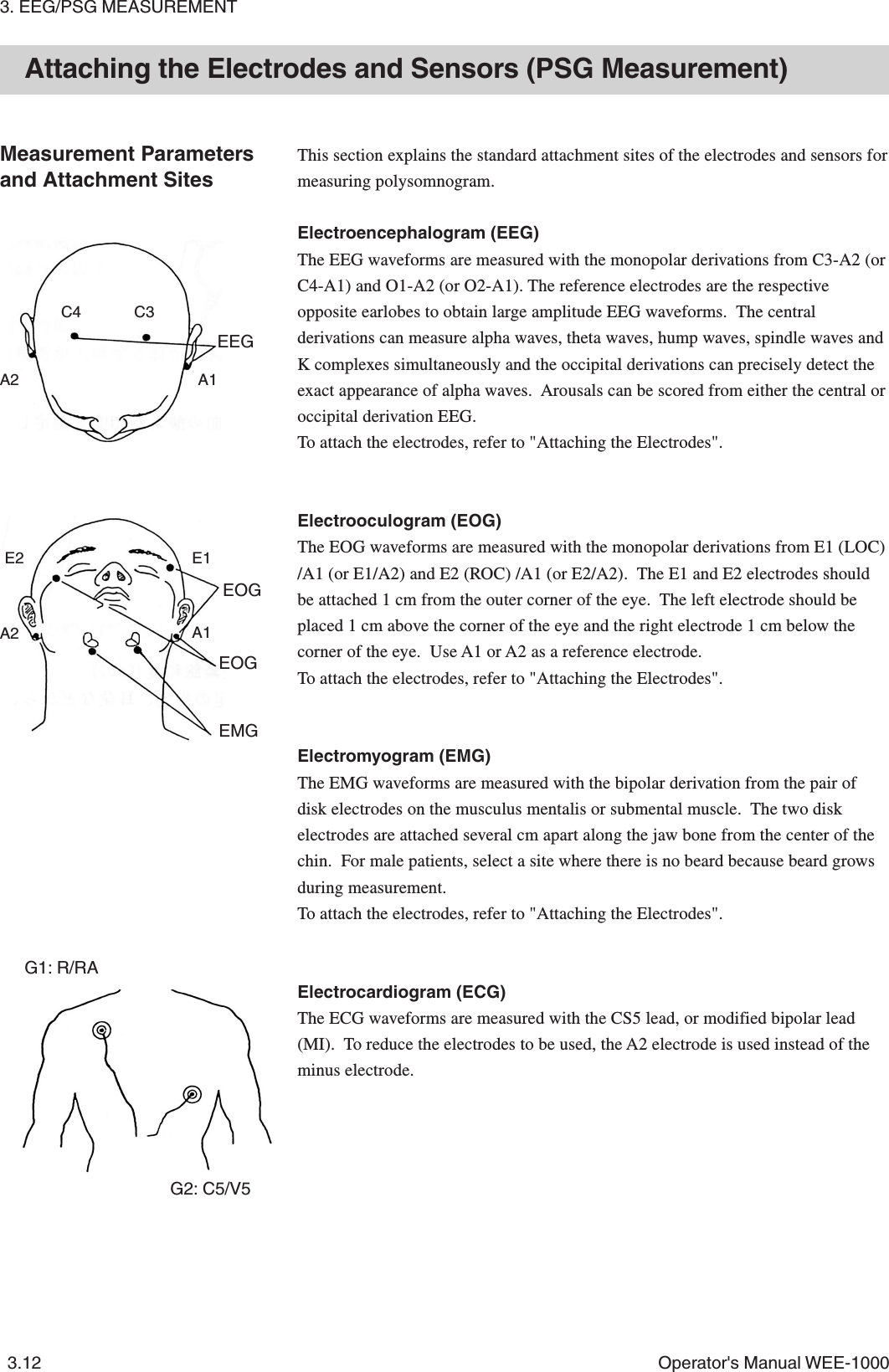 3. EEG/PSG MEASUREMENT3.12 Operator&apos;s Manual WEE-1000Attaching the Electrodes and Sensors (PSG Measurement)Measurement Parametersand Attachment SitesThis section explains the standard attachment sites of the electrodes and sensors formeasuring polysomnogram.Electroencephalogram (EEG)The EEG waveforms are measured with the monopolar derivations from C3-A2 (orC4-A1) and O1-A2 (or O2-A1). The reference electrodes are the respectiveopposite earlobes to obtain large amplitude EEG waveforms.  The centralderivations can measure alpha waves, theta waves, hump waves, spindle waves andK complexes simultaneously and the occipital derivations can precisely detect theexact appearance of alpha waves.  Arousals can be scored from either the central oroccipital derivation EEG.To attach the electrodes, refer to &quot;Attaching the Electrodes&quot;.Electrooculogram (EOG)The EOG waveforms are measured with the monopolar derivations from E1 (LOC)/A1 (or E1/A2) and E2 (ROC) /A1 (or E2/A2).  The E1 and E2 electrodes shouldbe attached 1 cm from the outer corner of the eye.  The left electrode should beplaced 1 cm above the corner of the eye and the right electrode 1 cm below thecorner of the eye.  Use A1 or A2 as a reference electrode.To attach the electrodes, refer to &quot;Attaching the Electrodes&quot;.Electromyogram (EMG)The EMG waveforms are measured with the bipolar derivation from the pair ofdisk electrodes on the musculus mentalis or submental muscle.  The two diskelectrodes are attached several cm apart along the jaw bone from the center of thechin.  For male patients, select a site where there is no beard because beard growsduring measurement.To attach the electrodes, refer to &quot;Attaching the Electrodes&quot;.Electrocardiogram (ECG)The ECG waveforms are measured with the CS5 lead, or modified bipolar lead(MI).  To reduce the electrodes to be used, the A2 electrode is used instead of theminus electrode.C3C4A2 A1EEGEOGEOGG1: R/RAG2: C5/V5E2 E1A2 A1EMG
