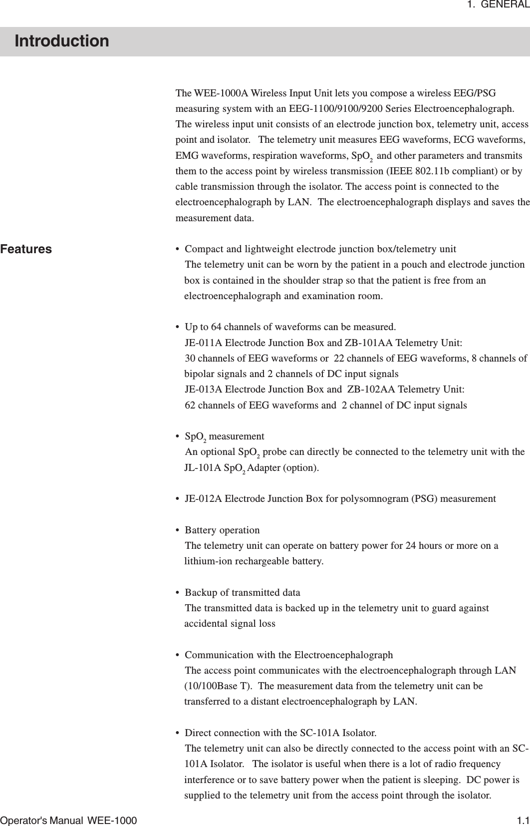 1.  GENERALOperator&apos;s Manual  WEE-1000 1.1IntroductionThe WEE-1000A Wireless Input Unit lets you compose a wireless EEG/PSGmeasuring system with an EEG-1100/9100/9200 Series Electroencephalograph.The wireless input unit consists of an electrode junction box, telemetry unit, accesspoint and isolator.   The telemetry unit measures EEG waveforms, ECG waveforms,EMG waveforms, respiration waveforms, SpO2  and other parameters and transmitsthem to the access point by wireless transmission (IEEE 802.11b compliant) or bycable transmission through the isolator. The access point is connected to theelectroencephalograph by LAN.  The electroencephalograph displays and saves themeasurement data.• Compact and lightweight electrode junction box/telemetry unitThe telemetry unit can be worn by the patient in a pouch and electrode junctionbox is contained in the shoulder strap so that the patient is free from anelectroencephalograph and examination room.• Up to 64 channels of waveforms can be measured.JE-011A Electrode Junction Box and ZB-101AA Telemetry Unit:30 channels of EEG waveforms or  22 channels of EEG waveforms, 8 channels ofbipolar signals and 2 channels of DC input signalsJE-013A Electrode Junction Box and  ZB-102AA Telemetry Unit:62 channels of EEG waveforms and  2 channel of DC input signals• SpO2 measurementAn optional SpO2 probe can directly be connected to the telemetry unit with theJL-101A SpO2 Adapter (option).• JE-012A Electrode Junction Box for polysomnogram (PSG) measurement• Battery operationThe telemetry unit can operate on battery power for 24 hours or more on alithium-ion rechargeable battery.• Backup of transmitted dataThe transmitted data is backed up in the telemetry unit to guard againstaccidental signal loss• Communication with the ElectroencephalographThe access point communicates with the electroencephalograph through LAN(10/100Base T).  The measurement data from the telemetry unit can betransferred to a distant electroencephalograph by LAN.• Direct connection with the SC-101A Isolator.The telemetry unit can also be directly connected to the access point with an SC-101A Isolator.   The isolator is useful when there is a lot of radio frequencyinterference or to save battery power when the patient is sleeping.  DC power issupplied to the telemetry unit from the access point through the isolator.Features