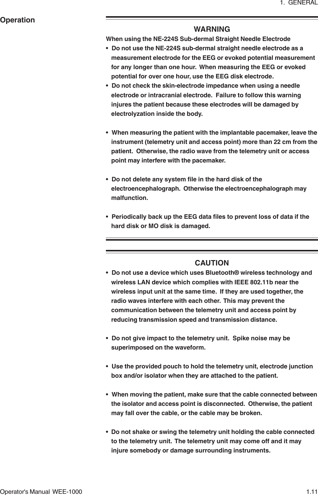 1.  GENERALOperator&apos;s Manual  WEE-1000 1.11OperationWARNINGWhen using the NE-224S Sub-dermal Straight Needle Electrode• Do not use the NE-224S sub-dermal straight needle electrode as ameasurement electrode for the EEG or evoked potential measurementfor any longer than one hour.  When measuring the EEG or evokedpotential for over one hour, use the EEG disk electrode.• Do not check the skin-electrode impedance when using a needleelectrode or intracranial electrode.  Failure to follow this warninginjures the patient because these electrodes will be damaged byelectrolyzation inside the body.• When measuring the patient with the implantable pacemaker, leave theinstrument (telemetry unit and access point) more than 22 cm from thepatient.  Otherwise, the radio wave from the telemetry unit or accesspoint may interfere with the pacemaker.• Do not delete any system file in the hard disk of theelectroencephalograph.  Otherwise the electroencephalograph maymalfunction.• Periodically back up the EEG data files to prevent loss of data if thehard disk or MO disk is damaged.CAUTION• Do not use a device which uses Bluetooth® wireless technology andwireless LAN device which complies with IEEE 802.11b near thewireless input unit at the same time.  If they are used together, theradio waves interfere with each other.  This may prevent thecommunication between the telemetry unit and access point byreducing transmission speed and transmission distance.• Do not give impact to the telemetry unit.  Spike noise may besuperimposed on the waveform.• Use the provided pouch to hold the telemetry unit, electrode junctionbox and/or isolator when they are attached to the patient.• When moving the patient, make sure that the cable connected betweenthe isolator and access point is disconnected.  Otherwise, the patientmay fall over the cable, or the cable may be broken.• Do not shake or swing the telemetry unit holding the cable connectedto the telemetry unit.  The telemetry unit may come off and it mayinjure somebody or damage surrounding instruments.