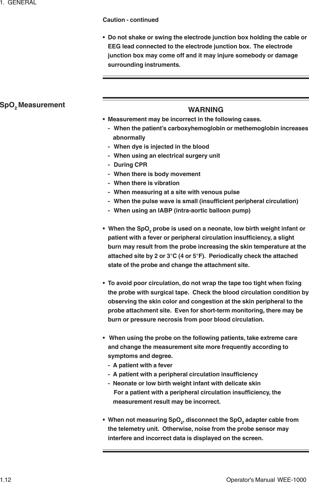 1.  GENERAL1.12 Operator&apos;s Manual  WEE-1000SpO2 Measurement• Do not shake or swing the electrode junction box holding the cable orEEG lead connected to the electrode junction box.  The electrodejunction box may come off and it may injure somebody or damagesurrounding instruments.WARNING• Measurement may be incorrect in the following cases.- When the patient’s carboxyhemoglobin or methemoglobin increasesabnormally- When dye is injected in the blood- When using an electrical surgery unit- During CPR- When there is body movement- When there is vibration- When measuring at a site with venous pulse- When the pulse wave is small (insufficient peripheral circulation)- When using an IABP (intra-aortic balloon pump)• When the SpO2 probe is used on a neonate, low birth weight infant orpatient with a fever or peripheral circulation insufficiency, a slightburn may result from the probe increasing the skin temperature at theattached site by 2 or 3°C (4 or 5°F).  Periodically check the attachedstate of the probe and change the attachment site.• To avoid poor circulation, do not wrap the tape too tight when fixingthe probe with surgical tape.  Check the blood circulation condition byobserving the skin color and congestion at the skin peripheral to theprobe attachment site.  Even for short-term monitoring, there may beburn or pressure necrosis from poor blood circulation.•  When using the probe on the following patients, take extreme careand change the measurement site more frequently according tosymptoms and degree.- A patient with a fever- A patient with a peripheral circulation insufficiency- Neonate or low birth weight infant with delicate skinFor a patient with a peripheral circulation insufficiency, themeasurement result may be incorrect.• When not measuring SpO2, disconnect the SpO2 adapter cable fromthe telemetry unit.  Otherwise, noise from the probe sensor mayinterfere and incorrect data is displayed on the screen.Caution - continued