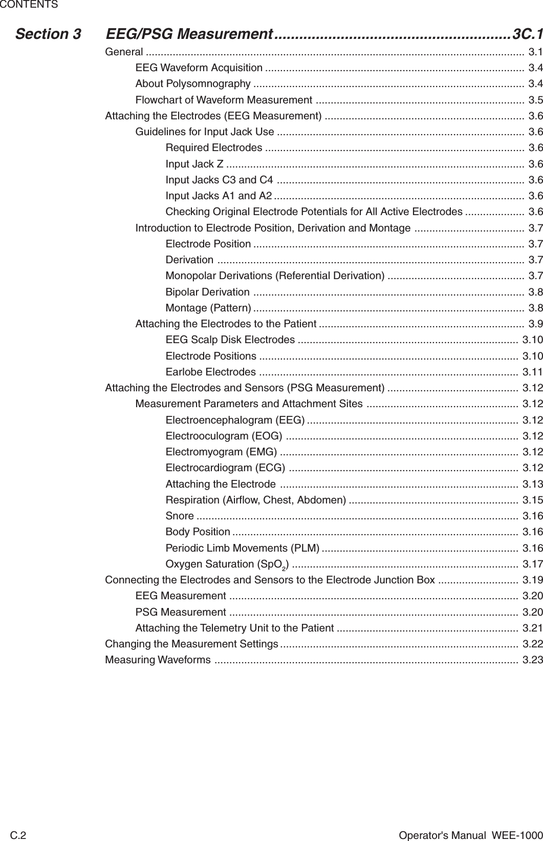 CONTENTSC.2 Operator&apos;s Manual  WEE-1000Section 3 EEG/PSG Measurement.........................................................3C.1General ............................................................................................................................... 3.1EEG Waveform Acquisition ....................................................................................... 3.4About Polysomnography ........................................................................................... 3.4Flowchart of Waveform Measurement ...................................................................... 3.5Attaching the Electrodes (EEG Measurement) ................................................................... 3.6Guidelines for Input Jack Use ................................................................................... 3.6Required Electrodes ....................................................................................... 3.6Input Jack Z .................................................................................................... 3.6Input Jacks C3 and C4 ................................................................................... 3.6Input Jacks A1 and A2 .................................................................................... 3.6Checking Original Electrode Potentials for All Active Electrodes .................... 3.6Introduction to Electrode Position, Derivation and Montage ..................................... 3.7Electrode Position ........................................................................................... 3.7Derivation ....................................................................................................... 3.7Monopolar Derivations (Referential Derivation) .............................................. 3.7Bipolar Derivation ........................................................................................... 3.8Montage (Pattern) ........................................................................................... 3.8Attaching the Electrodes to the Patient ..................................................................... 3.9EEG Scalp Disk Electrodes .......................................................................... 3.10Electrode Positions ....................................................................................... 3.10Earlobe Electrodes ....................................................................................... 3.11Attaching the Electrodes and Sensors (PSG Measurement) ............................................ 3.12Measurement Parameters and Attachment Sites ................................................... 3.12Electroencephalogram (EEG) ....................................................................... 3.12Electrooculogram (EOG) .............................................................................. 3.12Electromyogram (EMG) ................................................................................ 3.12Electrocardiogram (ECG) ............................................................................. 3.12Attaching the Electrode ................................................................................ 3.13Respiration (Airflow, Chest, Abdomen) ......................................................... 3.15Snore ............................................................................................................ 3.16Body Position ................................................................................................ 3.16Periodic Limb Movements (PLM) .................................................................. 3.16Oxygen Saturation (SpO2) ............................................................................ 3.17Connecting the Electrodes and Sensors to the Electrode Junction Box ........................... 3.19EEG Measurement ................................................................................................. 3.20PSG Measurement ................................................................................................. 3.20Attaching the Telemetry Unit to the Patient ............................................................. 3.21Changing the Measurement Settings ................................................................................ 3.22Measuring Waveforms ...................................................................................................... 3.23