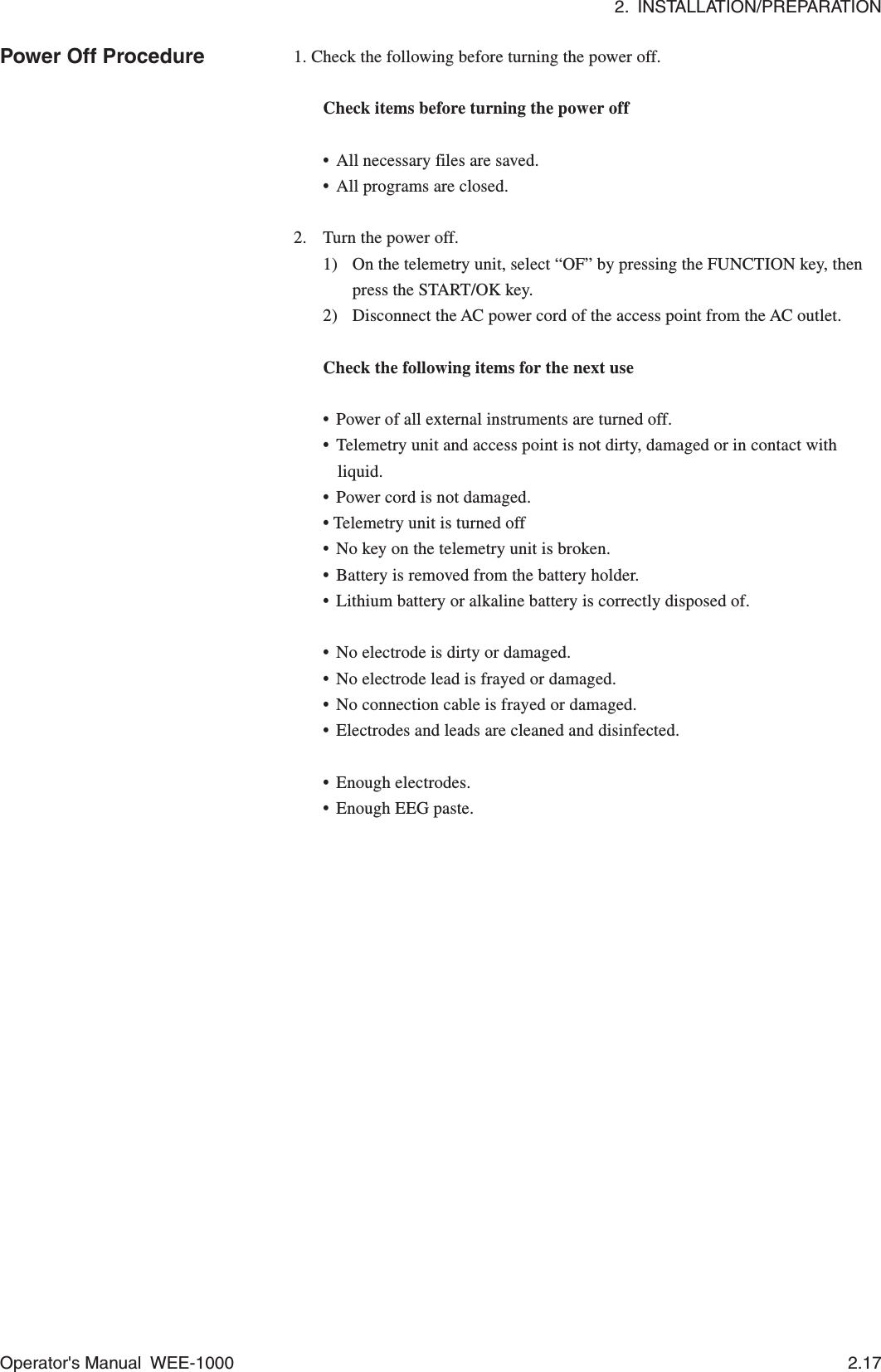 2.  INSTALLATION/PREPARATIONOperator&apos;s Manual  WEE-1000 2.17Power Off Procedure 1. Check the following before turning the power off.Check items before turning the power off•All necessary files are saved.•All programs are closed.2. Turn the power off.1) On the telemetry unit, select “OF” by pressing the FUNCTION key, thenpress the START/OK key.2) Disconnect the AC power cord of the access point from the AC outlet.Check the following items for the next use•Power of all external instruments are turned off.•Telemetry unit and access point is not dirty, damaged or in contact withliquid.•Power cord is not damaged.• Telemetry unit is turned off•No key on the telemetry unit is broken.•Battery is removed from the battery holder.•Lithium battery or alkaline battery is correctly disposed of.•No electrode is dirty or damaged.•No electrode lead is frayed or damaged.•No connection cable is frayed or damaged.•Electrodes and leads are cleaned and disinfected.•Enough electrodes.•Enough EEG paste.