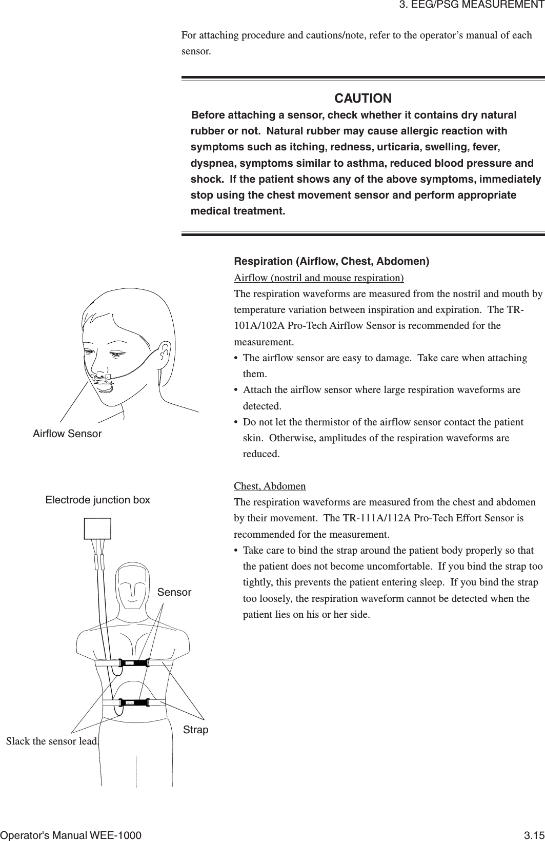 3. EEG/PSG MEASUREMENTOperator&apos;s Manual WEE-1000 3.15For attaching procedure and cautions/note, refer to the operator’s manual of eachsensor.CAUTIONBefore attaching a sensor, check whether it contains dry naturalrubber or not.  Natural rubber may cause allergic reaction withsymptoms such as itching, redness, urticaria, swelling, fever,dyspnea, symptoms similar to asthma, reduced blood pressure andshock.  If the patient shows any of the above symptoms, immediatelystop using the chest movement sensor and perform appropriatemedical treatment.Airflow SensorRespiration (Airflow, Chest, Abdomen)Airflow (nostril and mouse respiration)The respiration waveforms are measured from the nostril and mouth bytemperature variation between inspiration and expiration.  The TR-101A/102A Pro-Tech Airflow Sensor is recommended for themeasurement.• The airflow sensor are easy to damage.  Take care when attachingthem.• Attach the airflow sensor where large respiration waveforms aredetected.• Do not let the thermistor of the airflow sensor contact the patientskin.  Otherwise, amplitudes of the respiration waveforms arereduced.Chest, AbdomenThe respiration waveforms are measured from the chest and abdomenby their movement.  The TR-111A/112A Pro-Tech Effort Sensor isrecommended for the measurement.• Take care to bind the strap around the patient body properly so thatthe patient does not become uncomfortable.  If you bind the strap tootightly, this prevents the patient entering sleep.  If you bind the straptoo loosely, the respiration waveform cannot be detected when thepatient lies on his or her side.SensorSlack the sensor lead.Electrode junction boxStrap