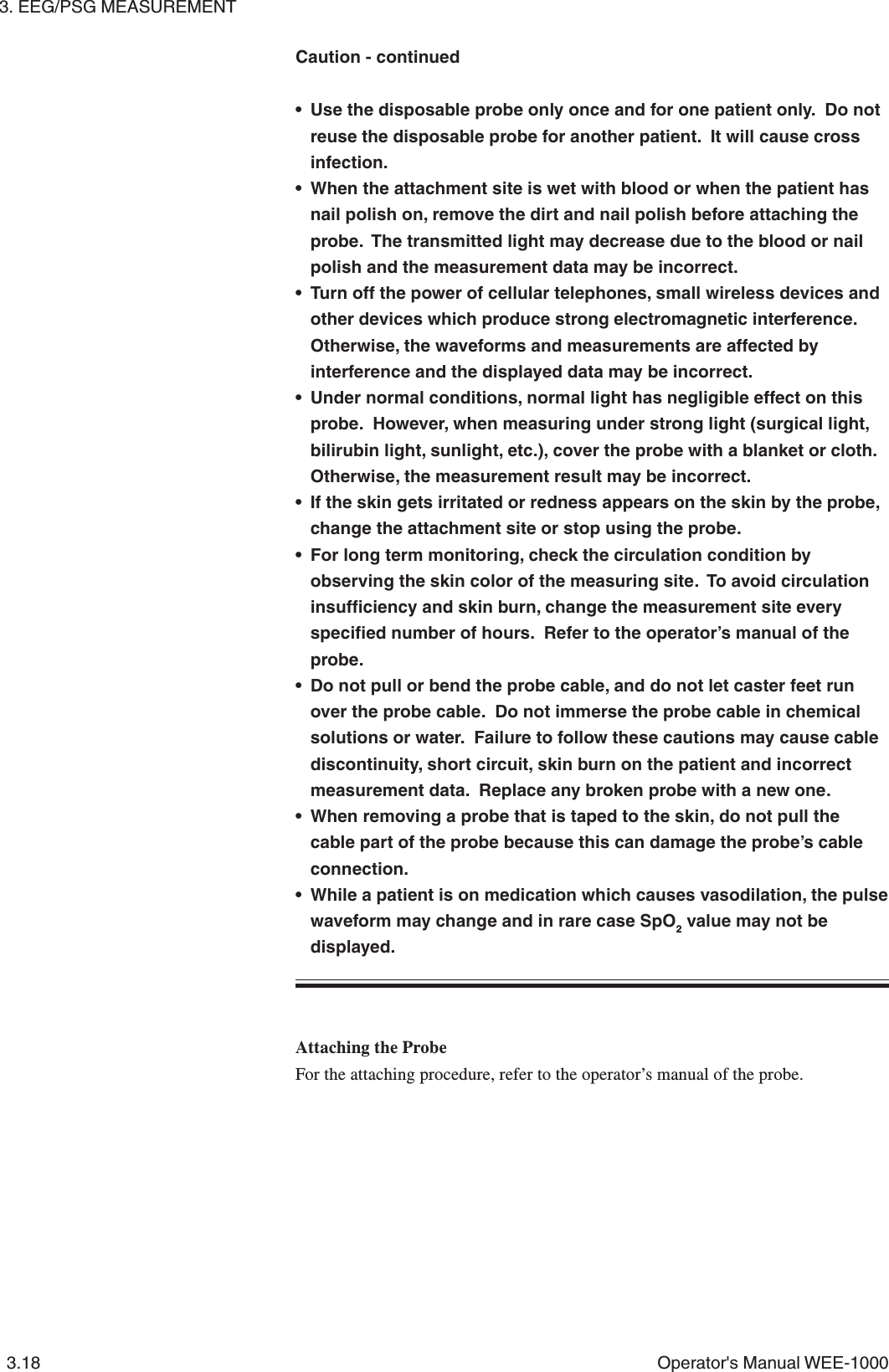 3. EEG/PSG MEASUREMENT3.18 Operator&apos;s Manual WEE-1000• Use the disposable probe only once and for one patient only.  Do notreuse the disposable probe for another patient.  It will cause crossinfection.• When the attachment site is wet with blood or when the patient hasnail polish on, remove the dirt and nail polish before attaching theprobe.  The transmitted light may decrease due to the blood or nailpolish and the measurement data may be incorrect.• Turn off the power of cellular telephones, small wireless devices andother devices which produce strong electromagnetic interference.Otherwise, the waveforms and measurements are affected byinterference and the displayed data may be incorrect.• Under normal conditions, normal light has negligible effect on thisprobe.  However, when measuring under strong light (surgical light,bilirubin light, sunlight, etc.), cover the probe with a blanket or cloth.Otherwise, the measurement result may be incorrect.• If the skin gets irritated or redness appears on the skin by the probe,change the attachment site or stop using the probe.• For long term monitoring, check the circulation condition byobserving the skin color of the measuring site.  To avoid circulationinsufficiency and skin burn, change the measurement site everyspecified number of hours.  Refer to the operator’s manual of theprobe.• Do not pull or bend the probe cable, and do not let caster feet runover the probe cable.  Do not immerse the probe cable in chemicalsolutions or water.  Failure to follow these cautions may cause cablediscontinuity, short circuit, skin burn on the patient and incorrectmeasurement data.  Replace any broken probe with a new one.• When removing a probe that is taped to the skin, do not pull thecable part of the probe because this can damage the probe’s cableconnection.• While a patient is on medication which causes vasodilation, the pulsewaveform may change and in rare case SpO2 value may not bedisplayed.Attaching the ProbeFor the attaching procedure, refer to the operator’s manual of the probe.Caution - continued