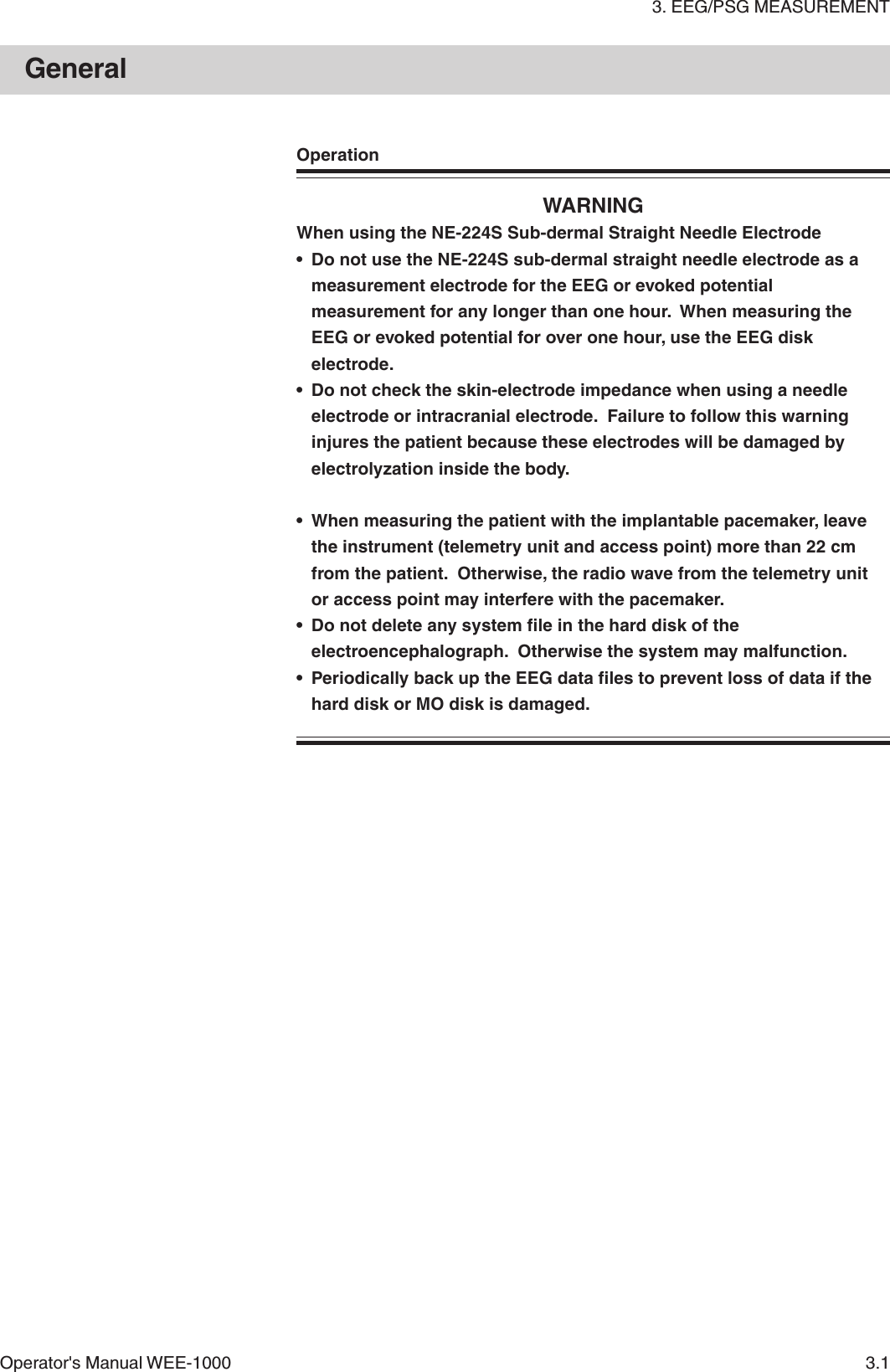 3. EEG/PSG MEASUREMENTOperator&apos;s Manual WEE-1000 3.1OperationWARNINGWhen using the NE-224S Sub-dermal Straight Needle Electrode• Do not use the NE-224S sub-dermal straight needle electrode as ameasurement electrode for the EEG or evoked potentialmeasurement for any longer than one hour.  When measuring theEEG or evoked potential for over one hour, use the EEG diskelectrode.• Do not check the skin-electrode impedance when using a needleelectrode or intracranial electrode.  Failure to follow this warninginjures the patient because these electrodes will be damaged byelectrolyzation inside the body.• When measuring the patient with the implantable pacemaker, leavethe instrument (telemetry unit and access point) more than 22 cmfrom the patient.  Otherwise, the radio wave from the telemetry unitor access point may interfere with the pacemaker.• Do not delete any system file in the hard disk of theelectroencephalograph.  Otherwise the system may malfunction.• Periodically back up the EEG data files to prevent loss of data if thehard disk or MO disk is damaged.General