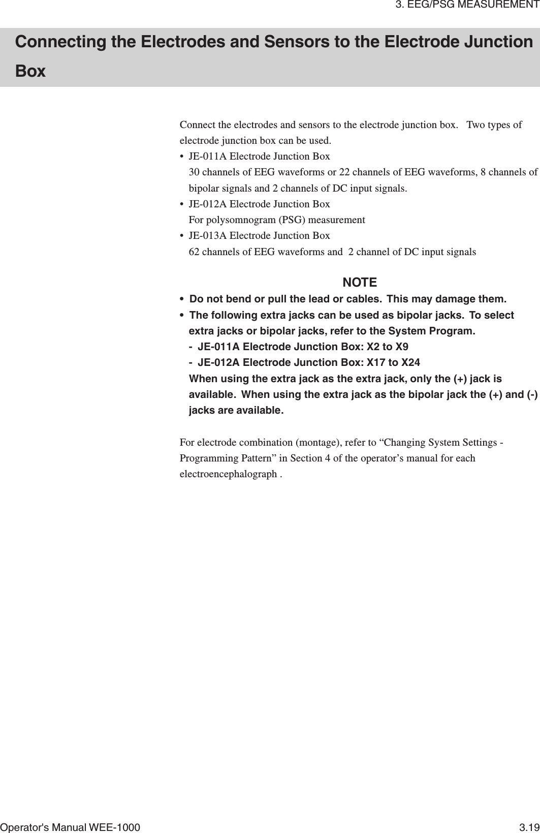 3. EEG/PSG MEASUREMENTOperator&apos;s Manual WEE-1000 3.19Connect the electrodes and sensors to the electrode junction box.   Two types ofelectrode junction box can be used.• JE-011A Electrode Junction Box30 channels of EEG waveforms or 22 channels of EEG waveforms, 8 channels ofbipolar signals and 2 channels of DC input signals.• JE-012A Electrode Junction BoxFor polysomnogram (PSG) measurement• JE-013A Electrode Junction Box62 channels of EEG waveforms and  2 channel of DC input signalsNOTE• Do not bend or pull the lead or cables.  This may damage them.• The following extra jacks can be used as bipolar jacks.  To selectextra jacks or bipolar jacks, refer to the System Program.- JE-011A Electrode Junction Box: X2 to X9- JE-012A Electrode Junction Box: X17 to X24When using the extra jack as the extra jack, only the (+) jack isavailable.  When using the extra jack as the bipolar jack the (+) and (-)jacks are available.For electrode combination (montage), refer to “Changing System Settings -Programming Pattern” in Section 4 of the operator’s manual for eachelectroencephalograph .Connecting the Electrodes and Sensors to the Electrode JunctionBox