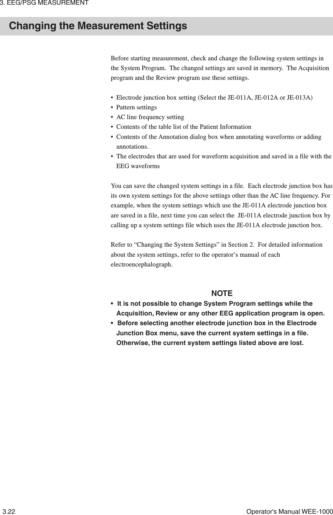 3. EEG/PSG MEASUREMENT3.22 Operator&apos;s Manual WEE-1000Changing the Measurement SettingsBefore starting measurement, check and change the following system settings inthe System Program.  The changed settings are saved in memory.  The Acquisitionprogram and the Review program use these settings.• Electrode junction box setting (Select the JE-011A, JE-012A or JE-013A)• Pattern settings• AC line frequency setting• Contents of the table list of the Patient Information• Contents of the Annotation dialog box when annotating waveforms or addingannotations.• The electrodes that are used for waveform acquisition and saved in a file with theEEG waveformsYou can save the changed system settings in a file.  Each electrode junction box hasits own system settings for the above settings other than the AC line frequency. Forexample, when the system settings which use the JE-011A electrode junction boxare saved in a file, next time you can select the  JE-011A electrode junction box bycalling up a system settings file which uses the JE-011A electrode junction box.Refer to “Changing the System Settings” in Section 2.  For detailed informationabout the system settings, refer to the operator’s manual of eachelectroencephalograph.NOTE• It is not possible to change System Program settings while theAcquisition, Review or any other EEG application program is open.• Before selecting another electrode junction box in the ElectrodeJunction Box menu, save the current system settings in a file.Otherwise, the current system settings listed above are lost.