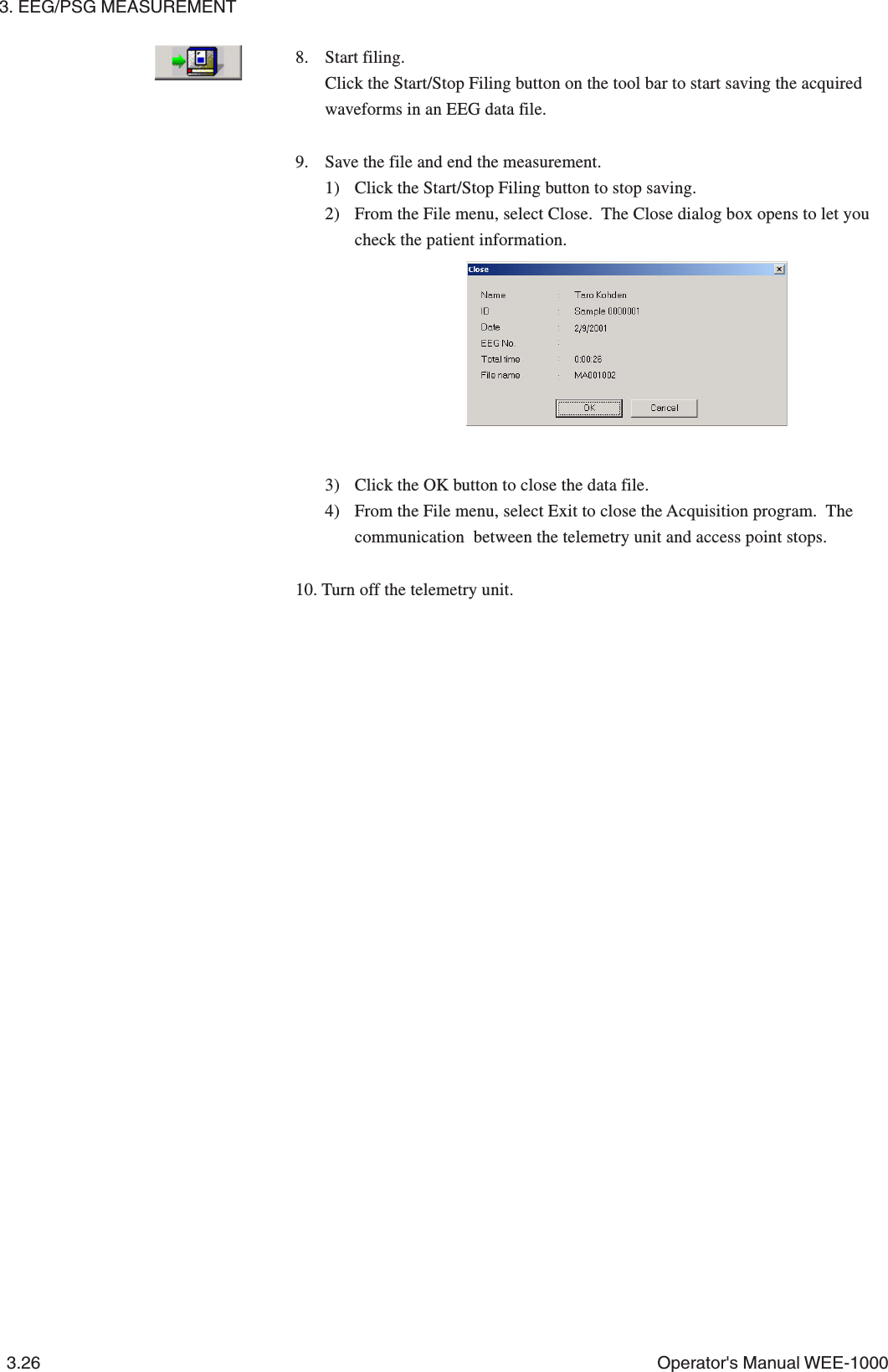 3. EEG/PSG MEASUREMENT3.26 Operator&apos;s Manual WEE-10008. Start filing.Click the Start/Stop Filing button on the tool bar to start saving the acquiredwaveforms in an EEG data file.9. Save the file and end the measurement.1) Click the Start/Stop Filing button to stop saving.2) From the File menu, select Close.  The Close dialog box opens to let youcheck the patient information.3) Click the OK button to close the data file.4) From the File menu, select Exit to close the Acquisition program.  Thecommunication  between the telemetry unit and access point stops.10. Turn off the telemetry unit.