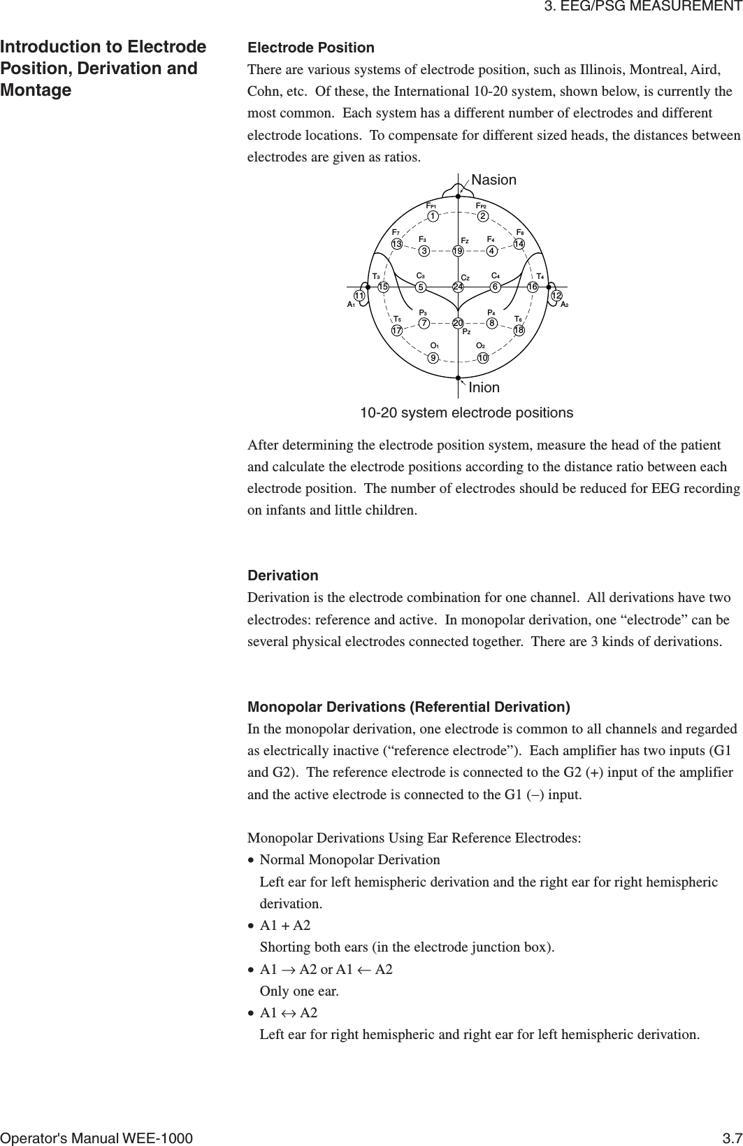 3. EEG/PSG MEASUREMENTOperator&apos;s Manual WEE-1000 3.7Introduction to ElectrodePosition, Derivation andMontageF3F4F8F7FP1FP2FZCZPZP3P4C4C3T3A2A1T4T6T5O2O113 31219 414121662420 81857171511910NasionInion10-20 system electrode positionsElectrode PositionThere are various systems of electrode position, such as Illinois, Montreal, Aird,Cohn, etc.  Of these, the International 10-20 system, shown below, is currently themost common.  Each system has a different number of electrodes and differentelectrode locations.  To compensate for different sized heads, the distances betweenelectrodes are given as ratios.After determining the electrode position system, measure the head of the patientand calculate the electrode positions according to the distance ratio between eachelectrode position.  The number of electrodes should be reduced for EEG recordingon infants and little children.DerivationDerivation is the electrode combination for one channel.  All derivations have twoelectrodes: reference and active.  In monopolar derivation, one “electrode” can beseveral physical electrodes connected together.  There are 3 kinds of derivations.Monopolar Derivations (Referential Derivation)In the monopolar derivation, one electrode is common to all channels and regardedas electrically inactive (“reference electrode”).  Each amplifier has two inputs (G1and G2).  The reference electrode is connected to the G2 (+) input of the amplifierand the active electrode is connected to the G1 (−) input.Monopolar Derivations Using Ear Reference Electrodes:•Normal Monopolar DerivationLeft ear for left hemispheric derivation and the right ear for right hemisphericderivation.•A1 + A2Shorting both ears (in the electrode junction box).•A1 → A2 or A1 ← A2Only one ear.•A1 ↔ A2Left ear for right hemispheric and right ear for left hemispheric derivation.