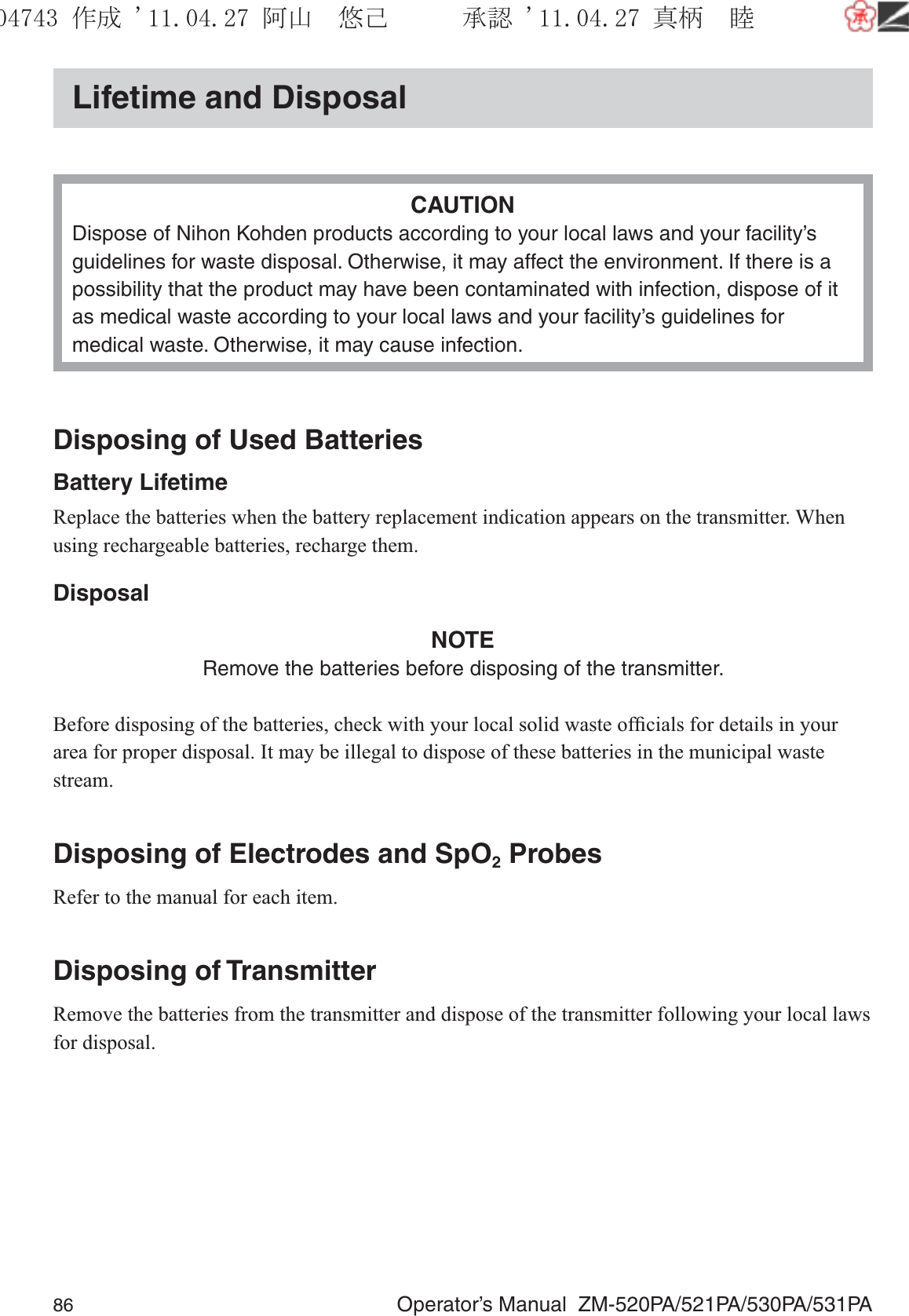 86  Operator’s Manual  ZM-520PA/521PA/530PA/531PALifetime and DisposalCAUTIONDispose of Nihon Kohden products according to your local laws and your facility’s guidelines for waste disposal. Otherwise, it may affect the environment. If there is a possibility that the product may have been contaminated with infection, dispose of it as medical waste according to your local laws and your facility’s guidelines for medical waste. Otherwise, it may cause infection.Disposing of Used BatteriesBattery LifetimeReplace the batteries when the battery replacement indication appears on the transmitter. When using rechargeable batteries, recharge them.DisposalNOTERemove the batteries before disposing of the transmitter.Before disposing of the batteries, check with your local solid waste ofﬁcials for details in your area for proper disposal. It may be illegal to dispose of these batteries in the municipal waste stream.Disposing of Electrodes and SpO2 ProbesRefer to the manual for each item.Disposing of TransmitterRemove the batteries from the transmitter and dispose of the transmitter following your local laws for disposal.૞ᚑ㒙ጊޓᖘᏆ ᛚ⹺⌀ᨩޓ⌬