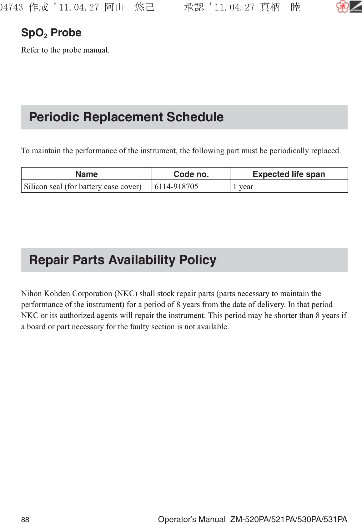 88  Operator’s Manual  ZM-520PA/521PA/530PA/531PASpO2 ProbeRefer to the probe manual.Periodic Replacement ScheduleTo maintain the performance of the instrument, the following part must be periodically replaced.Name Code no. Expected life spanSilicon seal (for battery case cover)  6114-918705 1 yearRepair Parts Availability PolicyNihon Kohden Corporation (NKC) shall stock repair parts (parts necessary to maintain the performance of the instrument) for a period of 8 years from the date of delivery. In that period NKC or its authorized agents will repair the instrument. This period may be shorter than 8 years if a board or part necessary for the faulty section is not available.૞ᚑ㒙ጊޓᖘᏆ ᛚ⹺⌀ᨩޓ⌬