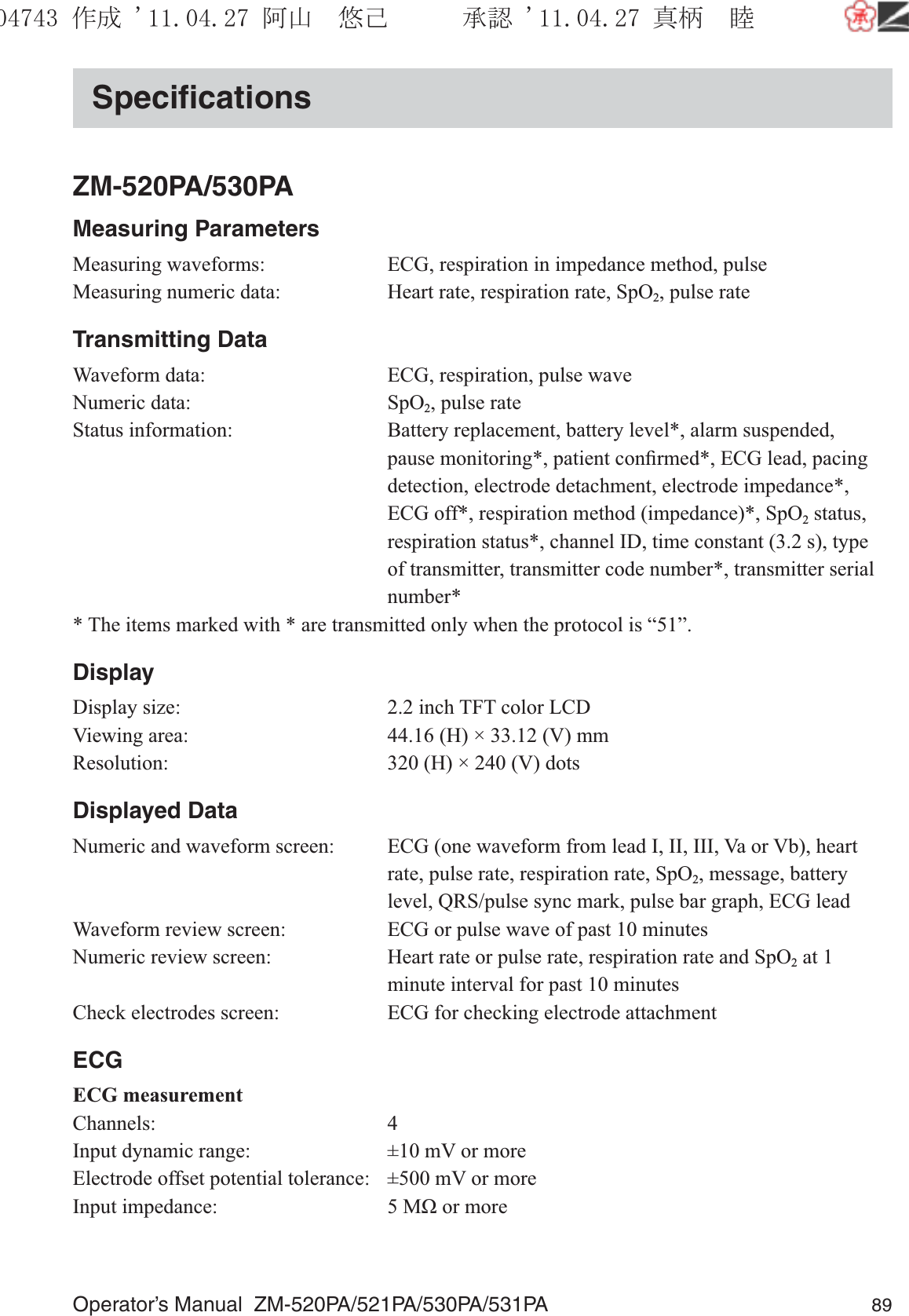 Operator’s Manual  ZM-520PA/521PA/530PA/531PA 89SpeciﬁcationsZM-520PA/530PAMeasuring ParametersMeasuring waveforms:  ECG, respiration in impedance method, pulseMeasuring numeric data:  Heart rate, respiration rate, SpO2, pulse rateTransmitting DataWaveform data:  ECG, respiration, pulse waveNumeric data:  SpO2, pulse rateStatus information:  Battery replacement, battery level*, alarm suspended, pause monitoring*, patient conﬁrmed*, ECG lead, pacing detection, electrode detachment, electrode impedance*, ECG off*, respiration method (impedance)*, SpO2 status, respiration status*, channel ID, time constant (3.2 s), type of transmitter, transmitter code number*, transmitter serial number** The items marked with * are transmitted only when the protocol is “51”.DisplayDisplay size:  2.2 inch TFT color LCDViewing area:  44.16 (H) × 33.12 (V) mmResolution:  320 (H) × 240 (V) dotsDisplayed DataNumeric and waveform screen:  ECG (one waveform from lead I, II, III, Va or Vb), heart rate, pulse rate, respiration rate, SpO2, message, battery level, QRS/pulse sync mark, pulse bar graph, ECG leadWaveform review screen:  ECG or pulse wave of past 10 minutesNumeric review screen:  Heart rate or pulse rate, respiration rate and SpO2 at 1 minute interval for past 10 minutesCheck electrodes screen:  ECG for checking electrode attachmentECGECG measurementChannels: 4Input dynamic range:  ±10 mV or moreElectrode offset potential tolerance:  ±500 mV or moreInput impedance:  5 MΩ or more૞ᚑ㒙ጊޓᖘᏆ ᛚ⹺⌀ᨩޓ⌬