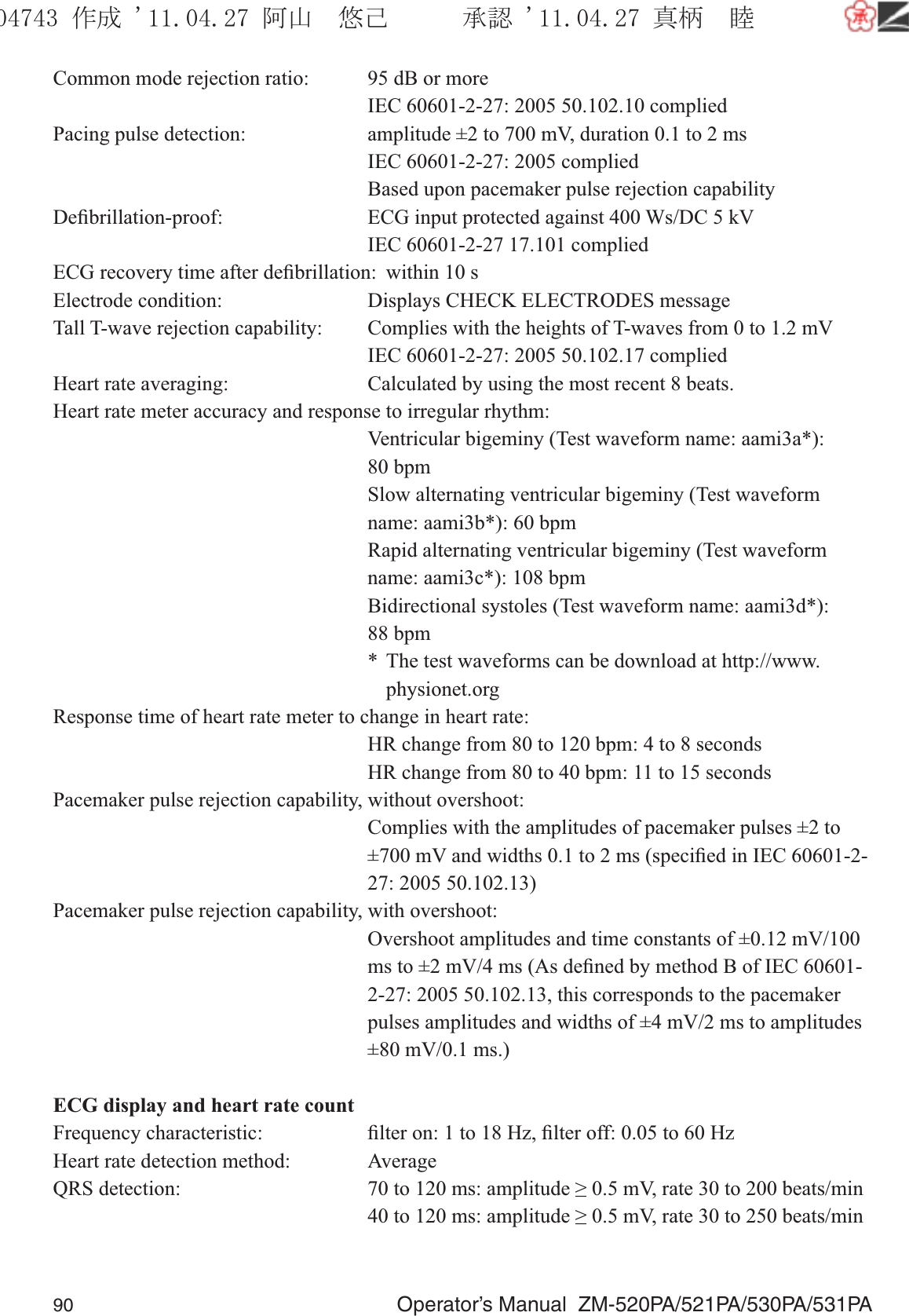 90  Operator’s Manual  ZM-520PA/521PA/530PA/531PACommon mode rejection ratio:  95 dB or more  IEC 60601-2-27: 2005 50.102.10 compliedPacing pulse detection:  amplitude ±2 to 700 mV, duration 0.1 to 2 ms  IEC 60601-2-27: 2005 complied  Based upon pacemaker pulse rejection capabilityDeﬁbrillation-proof:  ECG input protected against 400 Ws/DC 5 kV  IEC 60601-2-27 17.101 compliedECG recovery time after deﬁbrillation:  within 10 sElectrode condition:  Displays CHECK ELECTRODES messageTall T-wave rejection capability:  Complies with the heights of T-waves from 0 to 1.2 mV  IEC 60601-2-27: 2005 50.102.17 compliedHeart rate averaging:   Calculated by using the most recent 8 beats.Heart rate meter accuracy and response to irregular rhythm:  Ventricular bigeminy (Test waveform name: aami3a*):  80 bpm  Slow alternating ventricular bigeminy (Test waveform name: aami3b*): 60 bpm  Rapid alternating ventricular bigeminy (Test waveform name: aami3c*): 108 bpm  Bidirectional systoles (Test waveform name: aami3d*):  88 bpm  *  The test waveforms can be download at http://www.  physionet.orgResponse time of heart rate meter to change in heart rate:  HR change from 80 to 120 bpm: 4 to 8 seconds  HR change from 80 to 40 bpm: 11 to 15 secondsPacemaker pulse rejection capability, without overshoot:  Complies with the amplitudes of pacemaker pulses ±2 to ±700 mV and widths 0.1 to 2 ms (speciﬁed in IEC 60601-2-27: 2005 50.102.13)Pacemaker pulse rejection capability, with overshoot:  Overshoot amplitudes and time constants of ±0.12 mV/100 ms to ±2 mV/4 ms (As deﬁned by method B of IEC 60601-2-27: 2005 50.102.13, this corresponds to the pacemaker pulses amplitudes and widths of ±4 mV/2 ms to amplitudes ±80 mV/0.1 ms.)ECG display and heart rate countFrequency characteristic:  ﬁlter on: 1 to 18 Hz, ﬁlter off: 0.05 to 60 HzHeart rate detection method:  AverageQRS detection:  70 to 120 ms: amplitude ≥ 0.5 mV, rate 30 to 200 beats/min  40 to 120 ms: amplitude ≥ 0.5 mV, rate 30 to 250 beats/min૞ᚑ㒙ጊޓᖘᏆ ᛚ⹺⌀ᨩޓ⌬